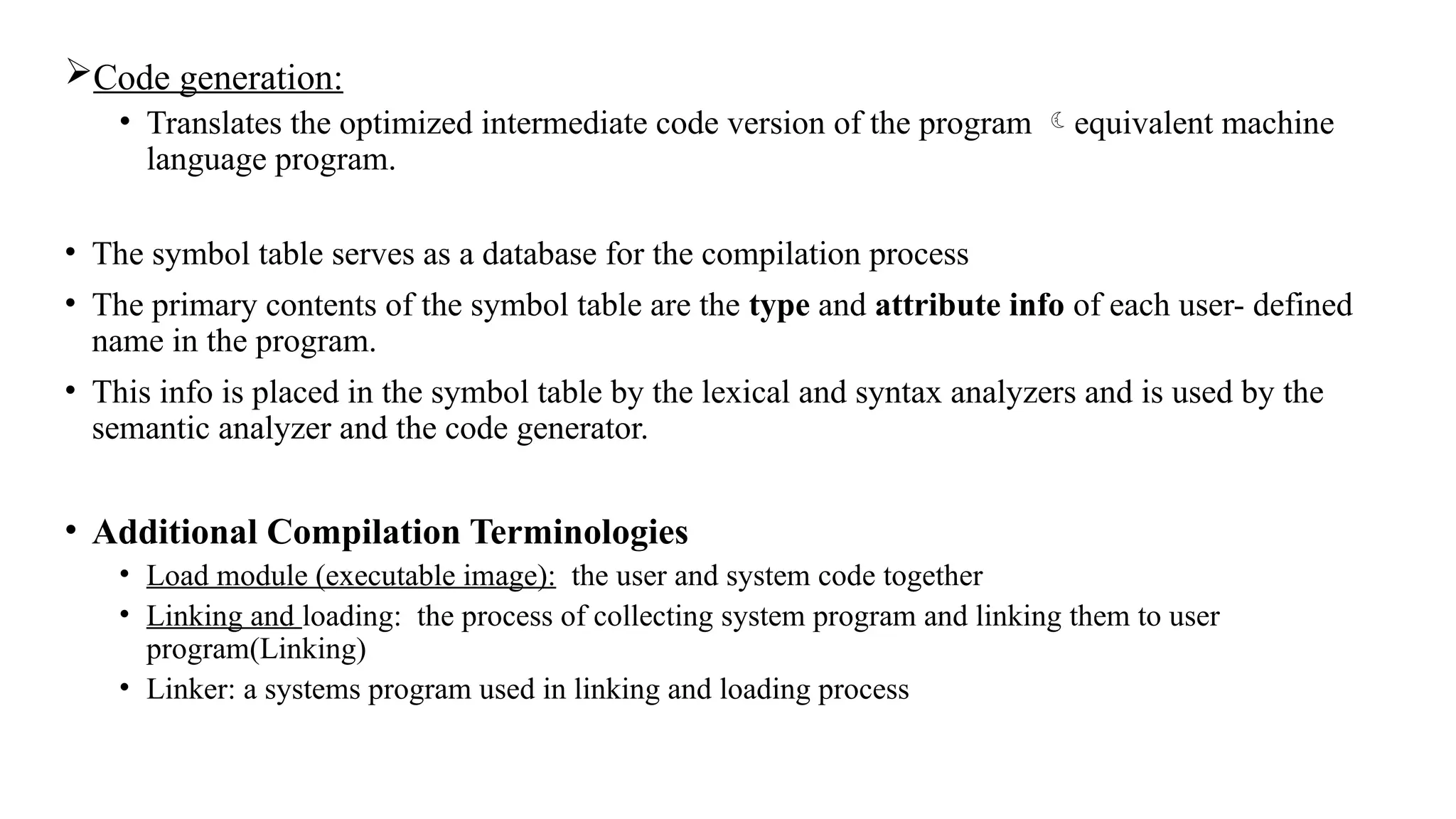 Code generation:
• Translates the optimized intermediate code version of the program equivalent machine
language program.
• The symbol table serves as a database for the compilation process
• The primary contents of the symbol table are the type and attribute info of each user- defined
name in the program.
• This info is placed in the symbol table by the lexical and syntax analyzers and is used by the
semantic analyzer and the code generator.
• Additional Compilation Terminologies
• Load module (executable image): the user and system code together
• Linking and loading: the process of collecting system program and linking them to user
program(Linking)
• Linker: a systems program used in linking and loading process
 