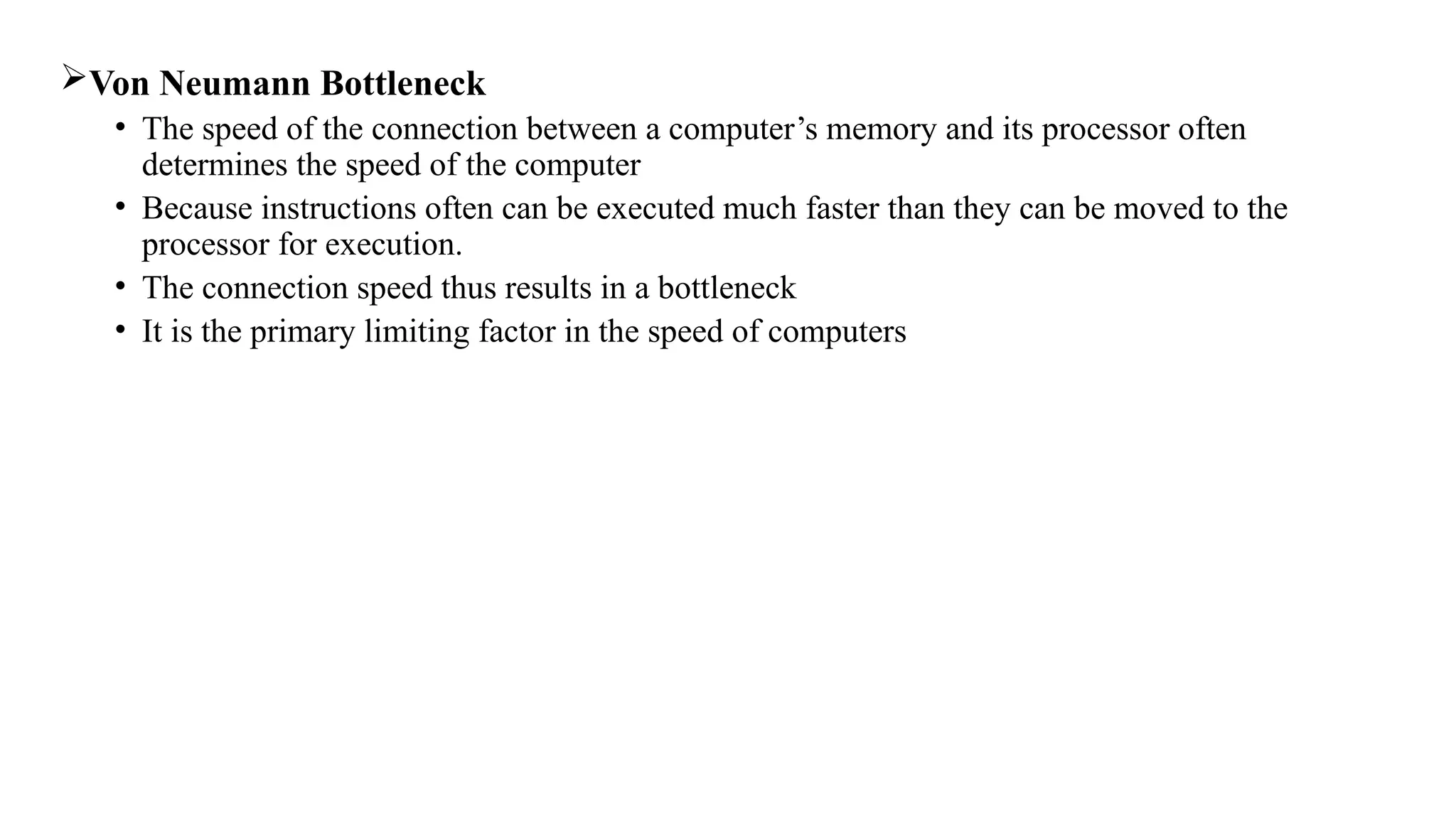Von Neumann Bottleneck
• The speed of the connection between a computer’s memory and its processor often
determines the speed of the computer
• Because instructions often can be executed much faster than they can be moved to the
processor for execution.
• The connection speed thus results in a bottleneck
• It is the primary limiting factor in the speed of computers
 