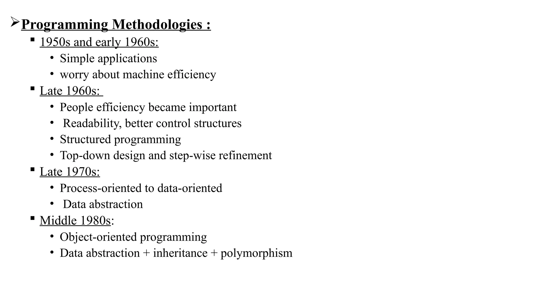 Programming Methodologies :
 1950s and early 1960s:
• Simple applications
• worry about machine efficiency
 Late 1960s:
• People efficiency became important
• Readability, better control structures
• Structured programming
• Top-down design and step-wise refinement
 Late 1970s:
• Process-oriented to data-oriented
• Data abstraction
 Middle 1980s:
• Object-oriented programming
• Data abstraction + inheritance + polymorphism
 