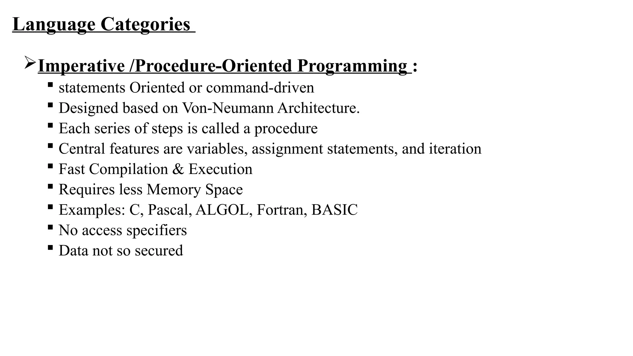 Language Categories
Imperative /Procedure-Oriented Programming :
 statements Oriented or command-driven
 Designed based on Von-Neumann Architecture.
 Each series of steps is called a procedure
 Central features are variables, assignment statements, and iteration
 Fast Compilation & Execution
 Requires less Memory Space
 Examples: C, Pascal, ALGOL, Fortran, BASIC
 No access specifiers
 Data not so secured
 