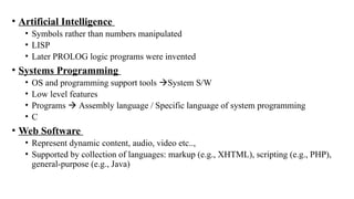 • Artificial Intelligence
• Symbols rather than numbers manipulated
• LISP
• Later PROLOG logic programs were invented
• Systems Programming
• OS and programming support tools System S/W
• Low level features
• Programs  Assembly language / Specific language of system programming
• C
• Web Software
• Represent dynamic content, audio, video etc..,
• Supported by collection of languages: markup (e.g., XHTML), scripting (e.g., PHP),
general-purpose (e.g., Java)
 