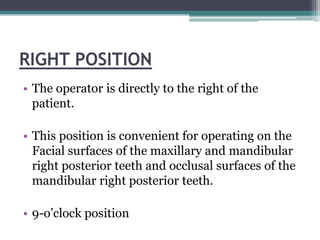 RIGHT POSITION
• The operator is directly to the right of the
  patient.

• This position is convenient for operating on the
  Facial surfaces of the maxillary and mandibular
  right posterior teeth and occlusal surfaces of the
  mandibular right posterior teeth.

• 9-o’clock position
 