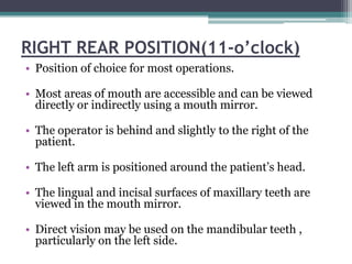 RIGHT REAR POSITION(11-o’clock)
• Position of choice for most operations.

• Most areas of mouth are accessible and can be viewed
  directly or indirectly using a mouth mirror.

• The operator is behind and slightly to the right of the
  patient.

• The left arm is positioned around the patient’s head.

• The lingual and incisal surfaces of maxillary teeth are
  viewed in the mouth mirror.

• Direct vision may be used on the mandibular teeth ,
  particularly on the left side.
 