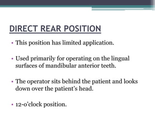 DIRECT REAR POSITION
• This position has limited application.

• Used primarily for operating on the lingual
  surfaces of mandibular anterior teeth.

• The operator sits behind the patient and looks
  down over the patient’s head.

• 12-o’clock position.
 
