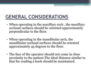 GENERAL CONSIDERATIONS
• When operating in the maxillary arch , the maxillary
  occlusal surfaces should be oriented approximately
  perpendicular to the floor.

• When operating in the mandibular arch, the
  mandibular occlusal surfaces should be oriented
  approximately 45 degrees to the floor.

• The face of the operator should not come in close
  proximity to the patient.The ideal distance similar to
  that for reading a book should be maintained.
 