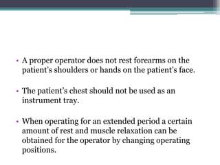 • A proper operator does not rest forearms on the
  patient’s shoulders or hands on the patient’s face.

• The patient’s chest should not be used as an
  instrument tray.

• When operating for an extended period a certain
  amount of rest and muscle relaxation can be
  obtained for the operator by changing operating
  positions.
 