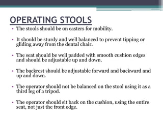 OPERATING STOOLS
• The stools should be on casters for mobility.

• It should be sturdy and well balanced to prevent tipping or
  gliding away from the dental chair.

• The seat should be well padded with smooth cushion edges
  and should be adjustable up and down.

• The backrest should be adjustable forward and backward and
  up and down.

• The operator should not be balanced on the stool using it as a
  third leg of a tripod.

• The operator should sit back on the cushion, using the entire
  seat, not just the front edge.
 