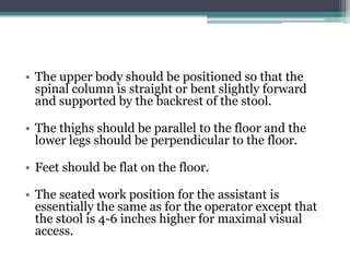 • The upper body should be positioned so that the
  spinal column is straight or bent slightly forward
  and supported by the backrest of the stool.

• The thighs should be parallel to the floor and the
  lower legs should be perpendicular to the floor.

• Feet should be flat on the floor.

• The seated work position for the assistant is
  essentially the same as for the operator except that
  the stool is 4-6 inches higher for maximal visual
  access.
 