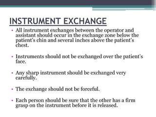 INSTRUMENT EXCHANGE
• All instrument exchanges between the operator and
  assistant should occur in the exchange zone below the
  patient’s chin and several inches above the patient’s
  chest.

• Instruments should not be exchanged over the patient’s
  face.

• Any sharp instrument should be exchanged very
  carefully.

• The exchange should not be forceful.

• Each person should be sure that the other has a firm
  grasp on the instrument before it is released.
 