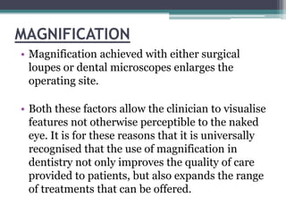MAGNIFICATION
• Magnification achieved with either surgical
  loupes or dental microscopes enlarges the
  operating site.

• Both these factors allow the clinician to visualise
  features not otherwise perceptible to the naked
  eye. It is for these reasons that it is universally
  recognised that the use of magnification in
  dentistry not only improves the quality of care
  provided to patients, but also expands the range
  of treatments that can be offered.
 