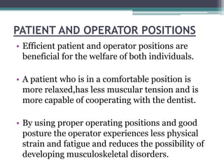 PATIENT AND OPERATOR POSITIONS
• Efficient patient and operator positions are
  beneficial for the welfare of both individuals.

• A patient who is in a comfortable position is
  more relaxed,has less muscular tension and is
  more capable of cooperating with the dentist.

• By using proper operating positions and good
  posture the operator experiences less physical
  strain and fatigue and reduces the possibility of
  developing musculoskeletal disorders.
 
