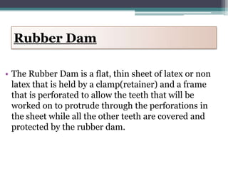 Rubber Dam

• The Rubber Dam is a flat, thin sheet of latex or non
  latex that is held by a clamp(retainer) and a frame
  that is perforated to allow the teeth that will be
  worked on to protrude through the perforations in
  the sheet while all the other teeth are covered and
  protected by the rubber dam.
 