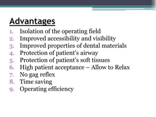 Advantages
1.   Isolation of the operating field
2.   Improved accessibility and visibility
3.   Improved properties of dental materials
4.   Protection of patient’s airway
5.   Protection of patient’s soft tissues
6.   High patient acceptance – Allow to Relax
7.   No gag reflex
8.   Time saving
9.   Operating efficiency
 