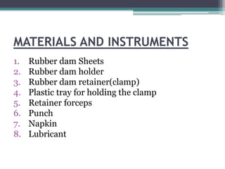 MATERIALS AND INSTRUMENTS
1.   Rubber dam Sheets
2.   Rubber dam holder
3.   Rubber dam retainer(clamp)
4.   Plastic tray for holding the clamp
5.   Retainer forceps
6.   Punch
7.   Napkin
8.   Lubricant
 