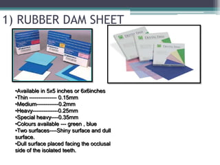 1) RUBBER DAM SHEET




  •Available in 5x5 inches or 6x6inches
  •Thin --------------- 0.15mm
  •Medium------------0.2mm
  •Heavy--------------0.25mm
  •Special heavy----0.35mm
  •Colours available --- green , blue
  •Two surfaces----Shiny surface and dull
  surface.
  •Dull surface placed facing the occlusal
  side of the isolated teeth.
 