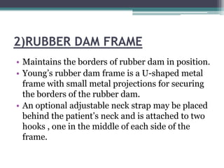 2)RUBBER DAM FRAME
• Maintains the borders of rubber dam in position.
• Young’s rubber dam frame is a U-shaped metal
  frame with small metal projections for securing
  the borders of the rubber dam.
• An optional adjustable neck strap may be placed
  behind the patient’s neck and is attached to two
  hooks , one in the middle of each side of the
  frame.
 