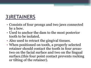 3)RETAINERS
• Consists of four prongs and two jaws connected
  by a bow.
• Used to anchor the dam to the most posterior
  tooth to be isolated.
• Also used to retract the gingival tissues.
• When positioned on tooth, a properly selected
  retainer should contact the tooth in four areas-
  two on the facial surface and two on the lingual
  surface.(this four point contact prevents rocking
  or tilting of the retainer).
 