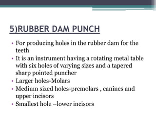5)RUBBER DAM PUNCH
• For producing holes in the rubber dam for the
  teeth
• It is an instrument having a rotating metal table
  with six holes of varying sizes and a tapered
  sharp pointed puncher
• Larger holes-Molars
• Medium sized holes-premolars , canines and
  upper incisors
• Smallest hole –lower incisors
 