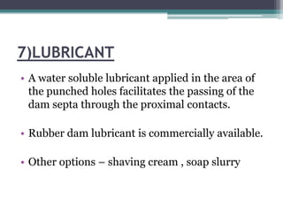 7)LUBRICANT
• A water soluble lubricant applied in the area of
  the punched holes facilitates the passing of the
  dam septa through the proximal contacts.

• Rubber dam lubricant is commercially available.

• Other options – shaving cream , soap slurry
 