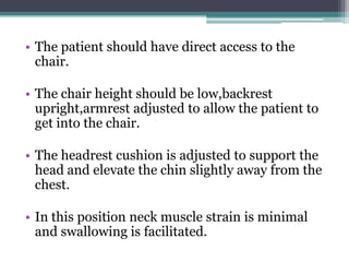 • The patient should have direct access to the
  chair.

• The chair height should be low,backrest
  upright,armrest adjusted to allow the patient to
  get into the chair.

• The headrest cushion is adjusted to support the
  head and elevate the chin slightly away from the
  chest.

• In this position neck muscle strain is minimal
  and swallowing is facilitated.
 