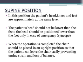 SUPINE POSITION
• In this position the patient’s head,knees and feet
  are approximately at the same level.

• The patient’s head should not be lower than the
  feet ; the head should be positioned lower than
  the feet only in case of emergency (syncope)

• When the operation is completed the chair
  should be placed in an upright position so that
  the patient can leave the chair easily preventing
  undue strain and loss of balance.
 