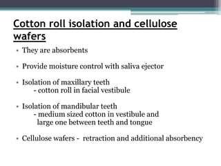 Cotton roll isolation and cellulose
wafers
• They are absorbents

• Provide moisture control with saliva ejector

• Isolation of maxillary teeth
      - cotton roll in facial vestibule

• Isolation of mandibular teeth
      - medium sized cotton in vestibule and
       large one between teeth and tongue

• Cellulose wafers - retraction and additional absorbency
 