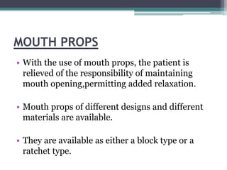 MOUTH PROPS
• With the use of mouth props, the patient is
  relieved of the responsibility of maintaining
  mouth opening,permitting added relaxation.

• Mouth props of different designs and different
  materials are available.

• They are available as either a block type or a
  ratchet type.
 