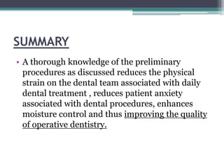 SUMMARY
• A thorough knowledge of the preliminary
  procedures as discussed reduces the physical
  strain on the dental team associated with daily
  dental treatment , reduces patient anxiety
  associated with dental procedures, enhances
  moisture control and thus improving the quality
  of operative dentistry.
 