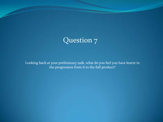 Question 7

Looking back at your preliminary task, what do you feel you have learnt in
              the progression from it to the full product?
 