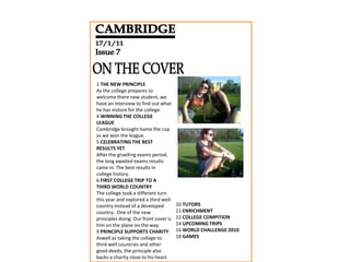 CAMBRIDGE 17/1/11 Issue 7 ON THE COVER 1 THE NEW PRINCIPLE As the college prepares to welcome there new student, we have an interview to find out what he has instore for the college. 4 WINNING THE COLLEGE LEAGUE Cambridge brought home the cup as we won the league. 5 CELEBRATING THE BEST RESULTS YET After the gruelling exams period, the long awaited exams results came in. The best results in college history. 6 FIRST COLLEGE TRIP TO A THIRD WORLD COUNTRY The college took a different turn this year and explored a third well country instead of a developed country.  One of the new principles doing. Our front cover is him on the plane on the way. 9 PRINCIPLE SUPPORTS CHARITY Aswell as taking the college to third well countries and other good deeds, the principle also backs a charity close to his heart.   10 TUTORS 11 ENRICHMENT 12 COLLEGE COMPITION 14 UPCOMING TRIPS 16 WORLD CHALLENGE 2010 18 GAMES     