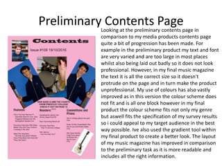 Preliminary Contents PageLooking at the preliminary contents page in
comparison to my media products contents page
quite a bit of progression has been made. For
example in the preliminary product my text and font
are very varied and are too large in most places
whilst also being laid out badly so it does not look
professional. However, in my final music magazine
the text it is all the correct size so it doesn't
protrude on the page and in turn make the product
unprofessional. My use of colours has also vastly
improved as in this version the colour scheme does
not fit and is all one block however in my final
product the colour scheme fits not only my genre
but aswell fits the specification of my survey results
so i could appeal to my target audience in the best
way possible. Ive also used the gradient tool within
my final product to create a better look. The layout
of my music magazine has improved in comparison
to the preliminary task as it is more readable and
includes all the right information.
 