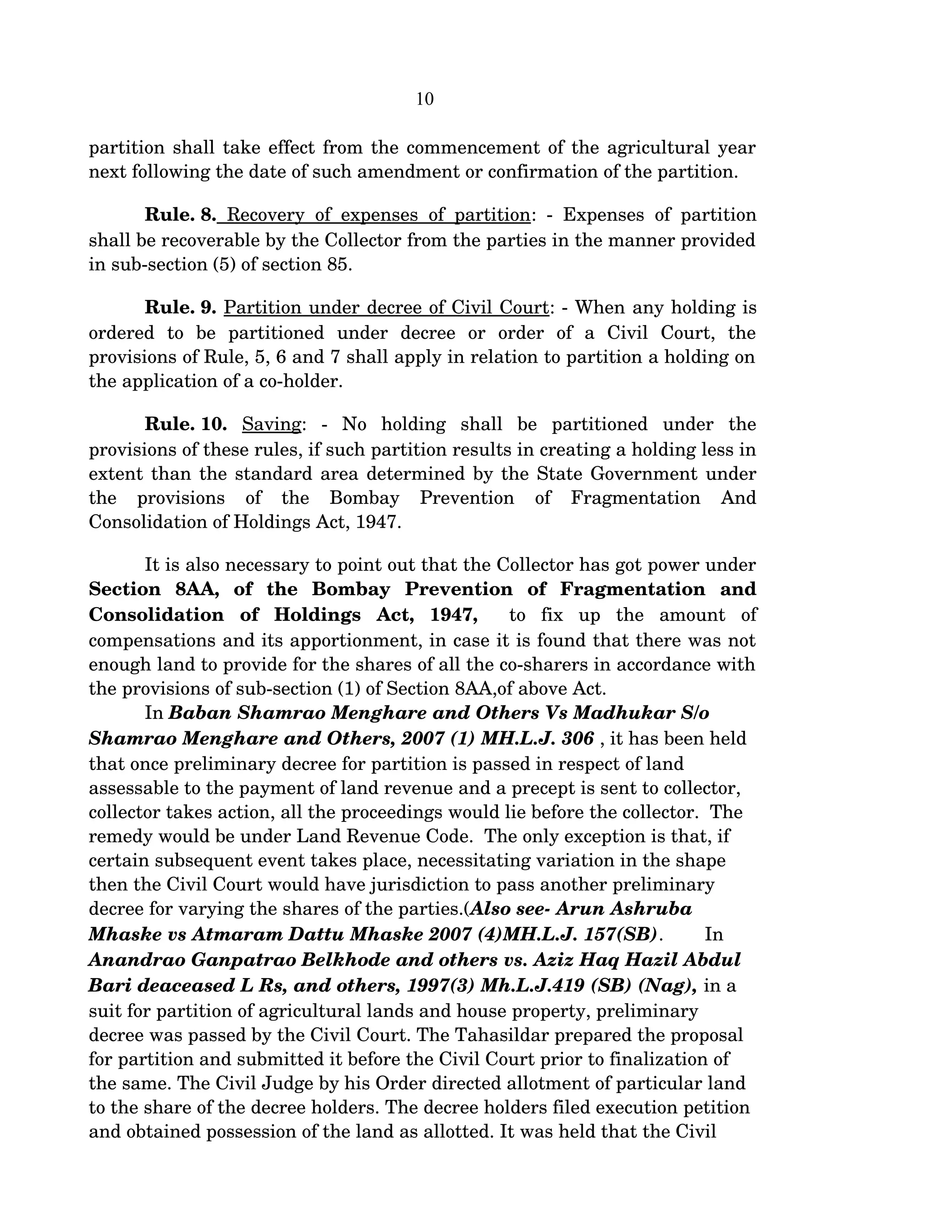 10
partition shall take effect from the commencement of the agricultural year 
next following the date of such amendment or confirmation of the partition.
Rule. 8.  Recovery of expenses of partition: ­ Expenses of partition 
shall be recoverable by the Collector from the parties in the manner provided 
in sub­section (5) of section 85.
Rule. 9. Partition under decree of Civil Court: ­ When any holding is 
ordered   to   be   partitioned   under   decree   or   order   of   a   Civil   Court,   the 
provisions of Rule, 5, 6 and 7 shall apply in relation to partition a holding on 
the application of a co­holder.
Rule. 10.  Saving:   ­   No   holding   shall   be   partitioned   under   the 
provisions of these rules, if such partition results in creating a holding less in 
extent than the standard area determined by the State Government under 
the   provisions   of   the   Bombay   Prevention   of   Fragmentation   And 
Consolidation of Holdings Act, 1947.
It is also necessary to point out that the Collector has got power under 
Section   8AA,   of   the   Bombay   Prevention   of   Fragmentation   and 
Consolidation   of   Holdings   Act,   1947,    to   fix   up   the   amount   of 
compensations and its apportionment, in case it is found that there was not 
enough land to provide for the shares of all the co­sharers in accordance with 
the provisions of sub­section (1) of Section 8AA,of above Act. 
In Baban Shamrao Menghare and Others Vs Madhukar S/o 
Shamrao Menghare and Others, 2007 (1) MH.L.J. 306 , it has been held 
that once preliminary decree for partition is passed in respect of land 
assessable to the payment of land revenue and a precept is sent to collector, 
collector takes action, all the proceedings would lie before the collector.  The 
remedy would be under Land Revenue Code.  The only exception is that, if 
certain subsequent event takes place, necessitating variation in the shape 
then the Civil Court would have jurisdiction to pass another preliminary 
decree for varying the shares of the parties.(Also see­ Arun Ashruba 
Mhaske vs Atmaram Dattu Mhaske 2007 (4)MH.L.J. 157(SB). In 
Anandrao Ganpatrao Belkhode and others vs. Aziz Haq Hazil Abdul 
Bari deaceased L Rs, and others, 1997(3) Mh.L.J.419 (SB) (Nag), in a 
suit for partition of agricultural lands and house property, preliminary 
decree was passed by the Civil Court. The Tahasildar prepared the proposal 
for partition and submitted it before the Civil Court prior to finalization of 
the same. The Civil Judge by his Order directed allotment of particular land 
to the share of the decree holders. The decree holders filed execution petition 
and obtained possession of the land as allotted. It was held that the Civil 
 