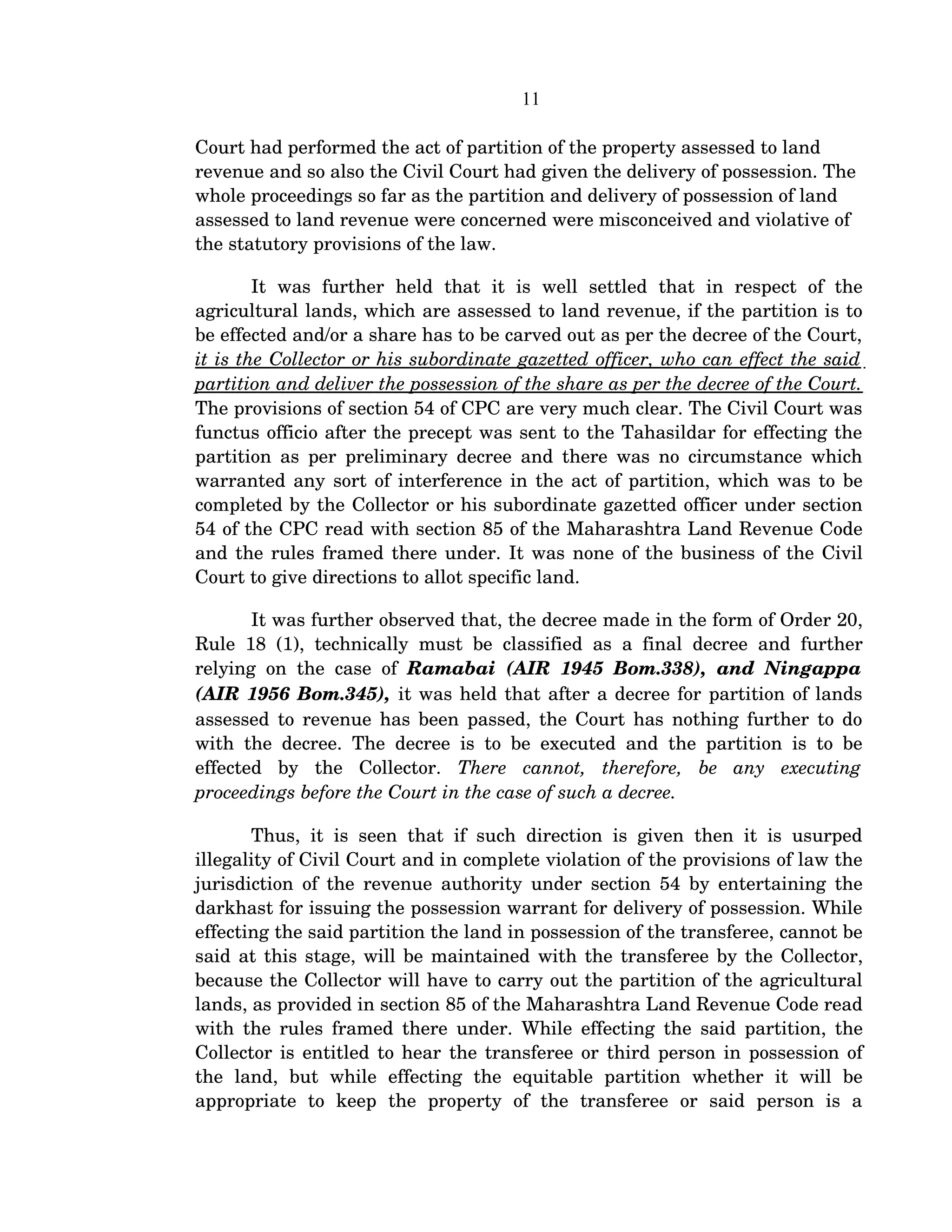 11
Court had performed the act of partition of the property assessed to land 
revenue and so also the Civil Court had given the delivery of possession. The 
whole proceedings so far as the partition and delivery of possession of land 
assessed to land revenue were concerned were misconceived and violative of 
the statutory provisions of the law.
It   was   further   held   that   it   is   well   settled   that   in   respect   of   the 
agricultural lands, which are assessed to land revenue, if the partition is to 
be effected and/or a share has to be carved out as per the decree of the Court, 
it is the Collector or his subordinate gazetted officer, who can effect the said  
partition and deliver the possession of the share as per the decree of the Court. 
The provisions of section 54 of CPC are very much clear. The Civil Court was 
functus officio after the precept was sent to the Tahasildar for effecting the 
partition as per preliminary decree and there was no circumstance which 
warranted any sort of interference in the act of partition, which was to be 
completed by the Collector or his subordinate gazetted officer under section 
54 of the CPC read with section 85 of the Maharashtra Land Revenue Code 
and the rules framed there under. It was none of the business of the Civil 
Court to give directions to allot specific land.
It was further observed that, the decree made in the form of Order 20, 
Rule 18 (1), technically must be classified as a final decree and further 
relying on the case of  Ramabai (AIR 1945 Bom.338), and Ningappa 
(AIR 1956 Bom.345), it was held that after a decree for partition of lands 
assessed to revenue has been passed, the Court has nothing further to do 
with the decree. The decree is to be executed and the partition is to be 
effected   by   the   Collector.  There   cannot,   therefore,   be   any   executing 
proceedings before the Court in the case of such a decree.
Thus, it is seen that if such direction is given then it is usurped 
illegality of Civil Court and in complete violation of the provisions of law the 
jurisdiction of the revenue authority under section 54 by entertaining the 
darkhast for issuing the possession warrant for delivery of possession. While 
effecting the said partition the land in possession of the transferee, cannot be 
said at this stage, will be maintained with the transferee by the Collector, 
because the Collector will have to carry out the partition of the agricultural 
lands, as provided in section 85 of the Maharashtra Land Revenue Code read 
with the rules framed there under. While effecting the said partition, the 
Collector is entitled to hear the transferee or third person in possession of 
the   land,   but   while   effecting   the   equitable   partition   whether   it   will   be 
appropriate   to   keep   the   property   of   the   transferee   or   said   person   is   a 
 