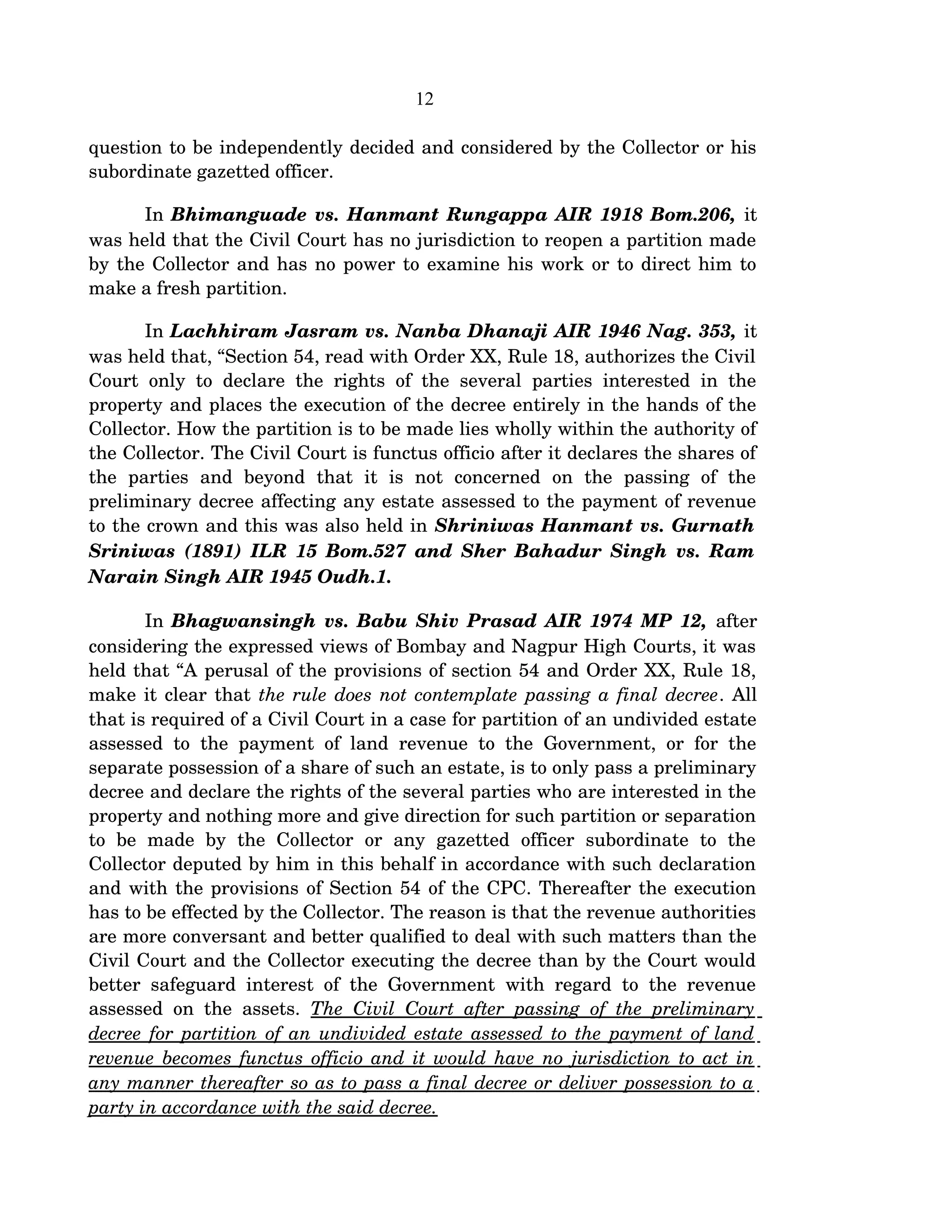 12
question to be independently decided and considered by the Collector or his 
subordinate gazetted officer.
In Bhimanguade vs. Hanmant Rungappa AIR 1918 Bom.206, it 
was held that the Civil Court has no jurisdiction to reopen a partition made 
by the Collector and has no power to examine his work or to direct him to 
make a fresh partition. 
In Lachhiram Jasram vs. Nanba Dhanaji AIR 1946 Nag. 353, it 
was held that, “Section 54, read with Order XX, Rule 18, authorizes the Civil 
Court only to declare the rights of the several parties interested in the 
property and places the execution of the decree entirely in the hands of the 
Collector. How the partition is to be made lies wholly within the authority of 
the Collector. The Civil Court is functus officio after it declares the shares of 
the   parties   and   beyond   that   it   is   not   concerned   on   the   passing   of   the 
preliminary decree affecting any estate assessed to the payment of revenue 
to the crown and this was also held in Shriniwas Hanmant vs. Gurnath 
Sriniwas (1891) ILR 15 Bom.527 and Sher Bahadur Singh vs. Ram  
Narain Singh AIR 1945 Oudh.1.
In Bhagwansingh vs. Babu Shiv Prasad AIR 1974 MP 12, after 
considering the expressed views of Bombay and Nagpur High Courts, it was 
held that “A perusal of the provisions of section 54 and Order XX, Rule 18, 
make it clear that the rule does not contemplate passing a final decree. All 
that is required of a Civil Court in a case for partition of an undivided estate 
assessed to the payment of land revenue to the Government, or for the 
separate possession of a share of such an estate, is to only pass a preliminary 
decree and declare the rights of the several parties who are interested in the 
property and nothing more and give direction for such partition or separation 
to   be   made   by   the   Collector   or   any   gazetted   officer   subordinate   to   the 
Collector deputed by him in this behalf in accordance with such declaration 
and with the provisions of Section 54 of the CPC. Thereafter the execution 
has to be effected by the Collector. The reason is that the revenue authorities 
are more conversant and better qualified to deal with such matters than the 
Civil Court and the Collector executing the decree than by the Court would 
better safeguard interest of the Government with regard to the revenue 
assessed on the assets.  The Civil Court after passing of the preliminary 
decree for partition of an undivided estate assessed to the payment of land  
revenue becomes functus officio and it would have no jurisdiction to act in  
any manner thereafter so as to pass a final decree or deliver possession to a  
party in accordance with the said decree.  
 