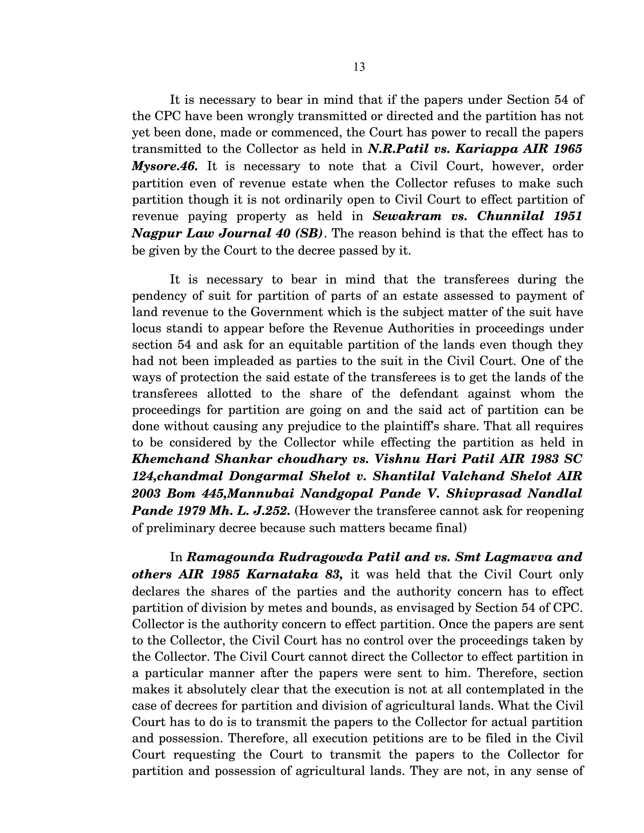 13
It is necessary to bear in mind that if the papers under Section 54 of 
the CPC have been wrongly transmitted or directed and the partition has not 
yet been done, made or commenced, the Court has power to recall the papers 
transmitted to the Collector as held in N.R.Patil vs. Kariappa AIR 1965 
Mysore.46.  It   is   necessary   to   note   that   a   Civil   Court,   however,   order 
partition even of revenue estate when the Collector refuses to make such 
partition though it is not ordinarily open to Civil Court to effect partition of 
revenue   paying   property   as   held   in  Sewakram   vs.   Chunnilal   1951 
Nagpur Law Journal 40 (SB). The reason behind is that the effect has to 
be given by the Court to the decree passed by it.
It   is   necessary   to   bear   in   mind   that   the   transferees   during   the 
pendency of suit for partition of parts of an estate assessed to payment of 
land revenue to the Government which is the subject matter of the suit have 
locus standi to appear before the Revenue Authorities in proceedings under 
section 54 and ask for an equitable partition of the lands even though they 
had not been impleaded as parties to the suit in the Civil Court. One of the 
ways of protection the said estate of the transferees is to get the lands of the 
transferees   allotted   to   the   share   of   the   defendant   against   whom   the 
proceedings for partition are going on and the said act of partition can be 
done without causing any prejudice to the plaintiff’s share. That all requires 
to be considered by the Collector while effecting the partition as held in 
Khemchand Shankar choudhary vs. Vishnu Hari Patil AIR 1983 SC 
124,chandmal Dongarmal Shelot v. Shantilal Valchand Shelot AIR 
2003 Bom 445,Mannubai Nandgopal Pande V. Shivprasad Nandlal 
Pande 1979 Mh. L. J.252. (However the transferee cannot ask for reopening 
of preliminary decree because such matters became final)
In Ramagounda Rudragowda Patil and vs. Smt Lagmavva and 
others AIR 1985 Karnataka 83,  it was held that the Civil Court only 
declares the shares of the parties and the authority concern has to effect 
partition of division by metes and bounds, as envisaged by Section 54 of CPC. 
Collector is the authority concern to effect partition. Once the papers are sent 
to the Collector, the Civil Court has no control over the proceedings taken by 
the Collector. The Civil Court cannot direct the Collector to effect partition in 
a particular manner after the papers were sent to him. Therefore, section 
makes it absolutely clear that the execution is not at all contemplated in the 
case of decrees for partition and division of agricultural lands. What the Civil 
Court has to do is to transmit the papers to the Collector for actual partition 
and possession. Therefore, all execution petitions are to be filed in the Civil 
Court   requesting   the   Court   to   transmit   the   papers   to   the   Collector   for 
partition and possession of agricultural lands. They are not, in any sense of 
 