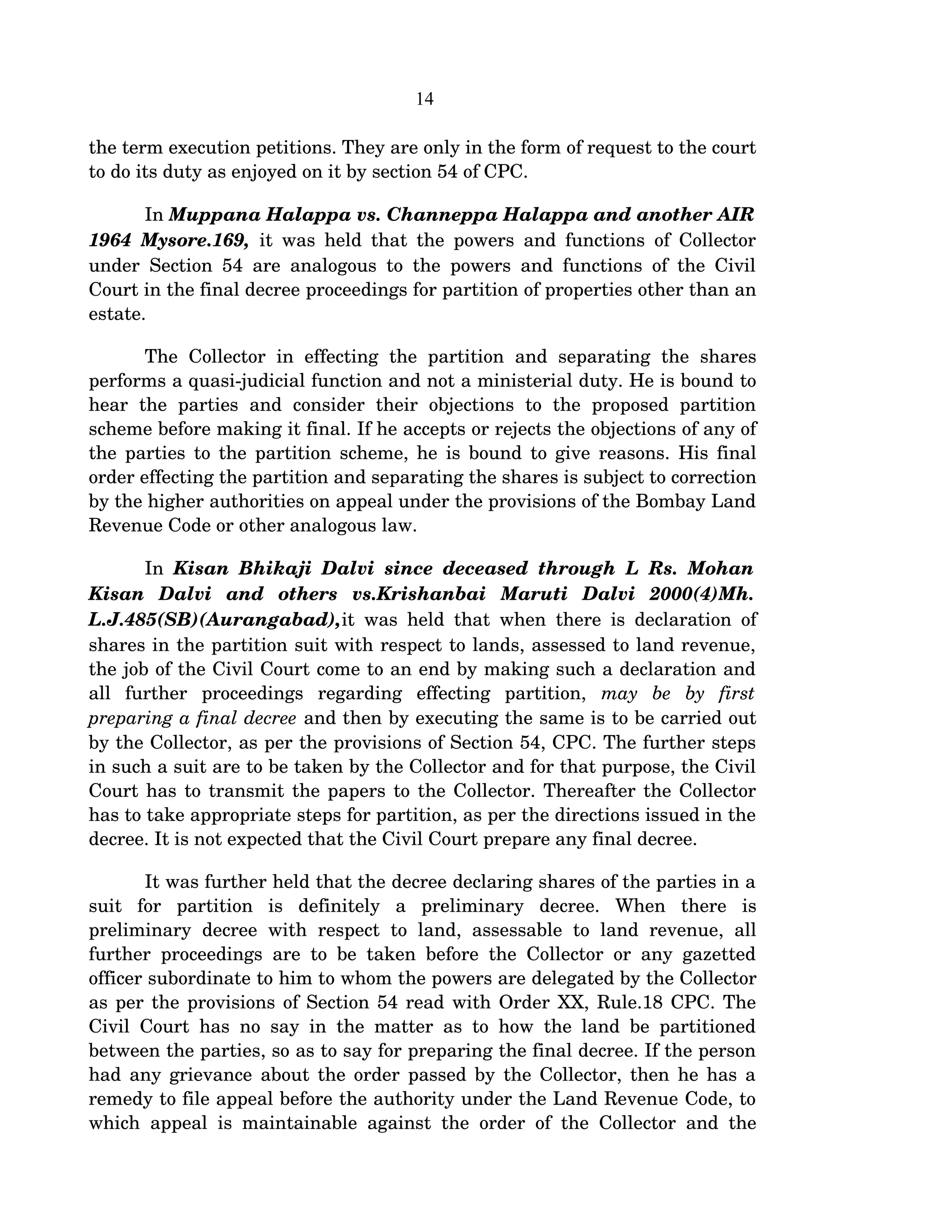 14
the term execution petitions. They are only in the form of request to the court 
to do its duty as enjoyed on it by section 54 of CPC.
In Muppana Halappa vs. Channeppa Halappa and another AIR 
1964 Mysore.169,  it was held that the powers and functions of Collector 
under Section 54 are analogous to the powers and functions of the Civil 
Court in the final decree proceedings for partition of properties other than an 
estate. 
The  Collector  in effecting  the partition  and separating  the  shares 
performs a quasi­judicial function and not a ministerial duty. He is bound to 
hear   the   parties   and   consider   their   objections   to   the   proposed  partition 
scheme before making it final. If he accepts or rejects the objections of any of 
the parties to the partition scheme, he is bound to give reasons. His final 
order effecting the partition and separating the shares is subject to correction 
by the higher authorities on appeal under the provisions of the Bombay Land 
Revenue Code or other analogous law.   
In  Kisan Bhikaji Dalvi since deceased through L Rs. Mohan  
Kisan   Dalvi   and   others   vs.Krishanbai   Maruti   Dalvi   2000(4)Mh.  
L.J.485(SB)(Aurangabad),it was held that when there is declaration of 
shares in the partition suit with respect to lands, assessed to land revenue, 
the job of the Civil Court come to an end by making such a declaration and 
all   further   proceedings   regarding   effecting   partition,  may   be   by   first 
preparing a final decree and then by executing the same is to be carried out 
by the Collector, as per the provisions of Section 54, CPC. The further steps 
in such a suit are to be taken by the Collector and for that purpose, the Civil 
Court has to transmit the papers to the Collector. Thereafter the Collector 
has to take appropriate steps for partition, as per the directions issued in the 
decree. It is not expected that the Civil Court prepare any final decree.
It was further held that the decree declaring shares of the parties in a 
suit   for   partition   is   definitely   a   preliminary   decree.   When   there   is 
preliminary  decree with  respect  to land, assessable to land revenue,  all 
further proceedings are to be taken before the Collector or any gazetted 
officer subordinate to him to whom the powers are delegated by the Collector 
as per the provisions of Section 54 read with Order XX, Rule.18 CPC. The 
Civil Court has no say in the matter as to how the land be partitioned 
between the parties, so as to say for preparing the final decree. If the person 
had any grievance about the order passed by the Collector, then he has a 
remedy to file appeal before the authority under the Land Revenue Code, to 
which appeal is maintainable against the order of the Collector and the 
 