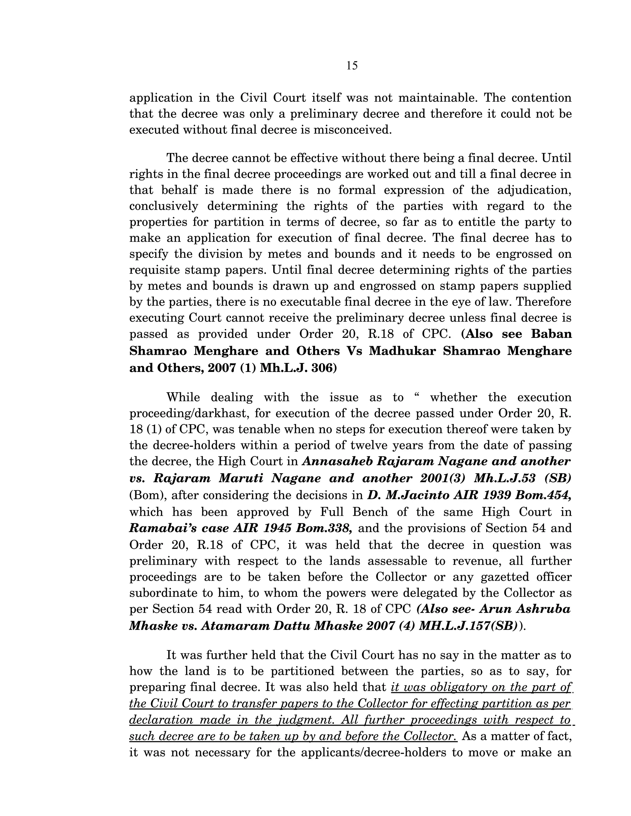 15
application in the Civil Court itself was not maintainable. The contention 
that the decree was only a preliminary decree and therefore it could not be 
executed without final decree is misconceived.
The decree cannot be effective without there being a final decree. Until 
rights in the final decree proceedings are worked out and till a final decree in 
that   behalf   is   made   there   is   no   formal   expression   of   the   adjudication, 
conclusively   determining   the   rights   of   the   parties   with   regard   to   the 
properties for partition in terms of decree, so far as to entitle the party to 
make an application for execution of final decree. The final decree has to 
specify the division by metes and bounds and it needs to be engrossed on 
requisite stamp papers. Until final decree determining rights of the parties 
by metes and bounds is drawn up and engrossed on stamp papers supplied 
by the parties, there is no executable final decree in the eye of law. Therefore 
executing Court cannot receive the preliminary decree unless final decree is 
passed   as   provided   under   Order   20,   R.18   of   CPC.  (Also   see   Baban 
Shamrao Menghare and Others Vs Madhukar Shamrao Menghare 
and Others, 2007 (1) Mh.L.J. 306)
While   dealing   with   the   issue   as   to   “   whether   the   execution 
proceeding/darkhast, for execution of the decree passed under Order 20, R. 
18 (1) of CPC, was tenable when no steps for execution thereof were taken by 
the decree­holders within a period of twelve years from the date of passing 
the decree, the High Court in Annasaheb Rajaram Nagane and another 
vs.   Rajaram   Maruti   Nagane   and   another   2001(3)   Mh.L.J.53   (SB)
(Bom), after considering the decisions in D. M.Jacinto AIR 1939 Bom.454, 
which   has   been   approved   by   Full   Bench   of   the   same   High   Court   in 
Ramabai’s case AIR 1945 Bom.338, and the provisions of Section 54 and 
Order   20,   R.18   of   CPC,   it   was   held   that   the   decree   in   question   was 
preliminary  with respect  to the  lands  assessable to revenue,  all   further 
proceedings  are to be  taken  before the Collector or  any  gazetted officer 
subordinate to him, to whom the powers were delegated by the Collector as 
per Section 54 read with Order 20, R. 18 of CPC (Also see­ Arun Ashruba 
Mhaske vs. Atamaram Dattu Mhaske 2007 (4) MH.L.J.157(SB)).
It was further held that the Civil Court has no say in the matter as to 
how the land is to be partitioned between the parties, so as to say, for 
preparing final decree. It was also held that it was obligatory on the part of 
the Civil Court to transfer papers to the Collector for effecting partition as per 
declaration made in the judgment. All further proceedings with respect to 
such decree are to be taken up by and before the Collector. As a matter of fact, 
it was not necessary for the applicants/decree­holders to move or make an 
 