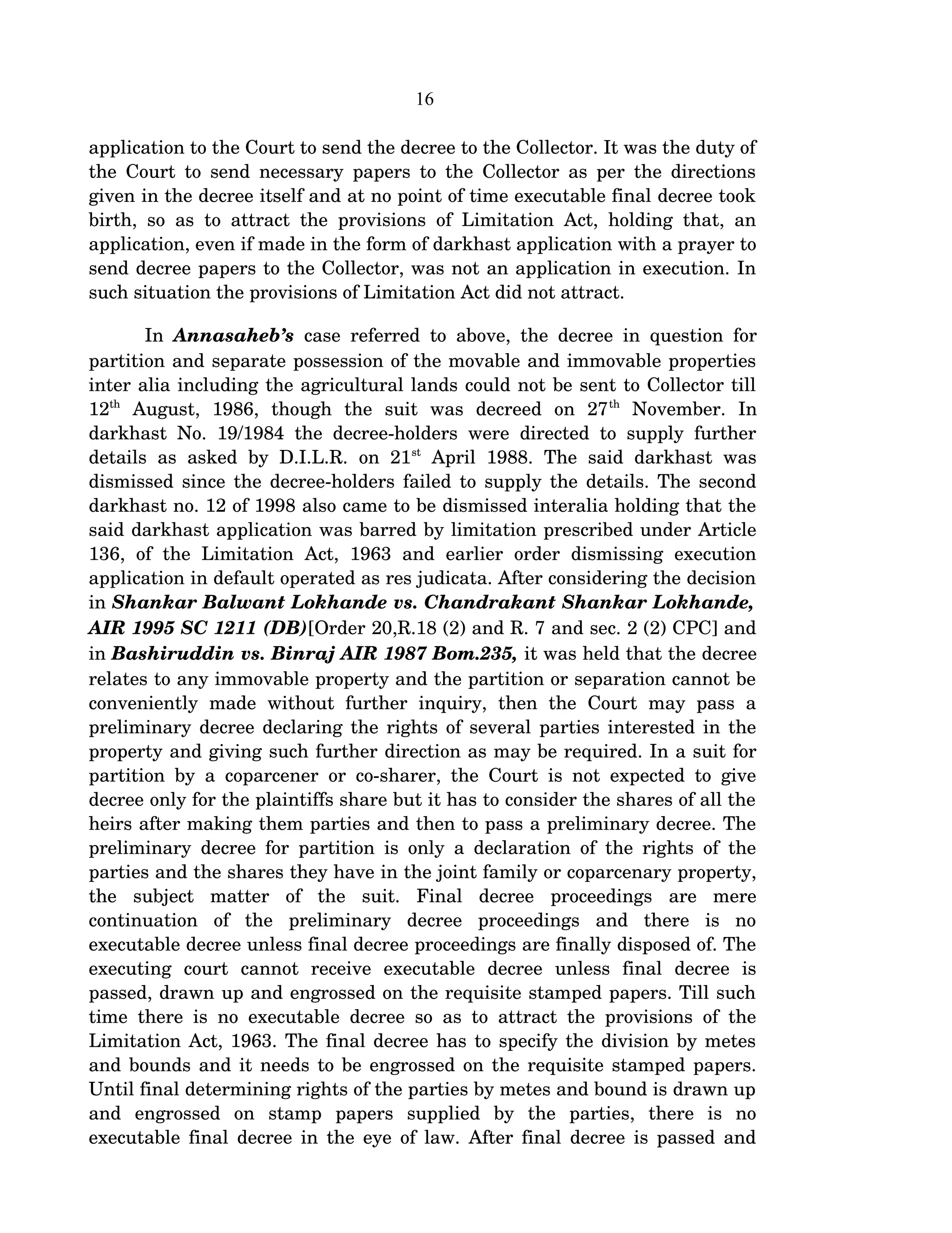 16
application to the Court to send the decree to the Collector. It was the duty of 
the Court to send necessary papers to the Collector as per the directions 
given in the decree itself and at no point of time executable final decree took 
birth, so as to attract the provisions of Limitation Act, holding that, an 
application, even if made in the form of darkhast application with a prayer to 
send decree papers to the Collector, was not an application in execution. In 
such situation the provisions of Limitation Act did not attract.
In  Annasaheb’s  case referred to above, the decree in question for 
partition and separate possession of the movable and immovable properties 
inter alia including the agricultural lands could not be sent to Collector till 
12th
  August,   1986,   though   the   suit   was   decreed   on   27th
  November.   In 
darkhast No. 19/1984 the decree­holders were directed to supply further 
details  as  asked  by D.I.L.R.   on 21st
  April  1988.  The  said darkhast  was 
dismissed since the decree­holders failed to supply the details. The second 
darkhast no. 12 of 1998 also came to be dismissed interalia holding that the 
said darkhast application was barred by limitation prescribed under Article 
136,  of  the  Limitation  Act,   1963   and   earlier   order   dismissing   execution 
application in default operated as res judicata. After considering the decision 
in Shankar Balwant Lokhande vs. Chandrakant Shankar Lokhande,  
AIR 1995 SC 1211 (DB)[Order 20,R.18 (2) and R. 7 and sec. 2 (2) CPC] and 
in Bashiruddin vs. Binraj AIR 1987 Bom.235, it was held that the decree 
relates to any immovable property and the partition or separation cannot be 
conveniently   made   without   further   inquiry,   then   the   Court   may   pass   a 
preliminary decree declaring the rights of several parties interested in the 
property and giving such further direction as may be required. In a suit for 
partition by a coparcener or co­sharer, the Court is not expected to give 
decree only for the plaintiffs share but it has to consider the shares of all the 
heirs after making them parties and then to pass a preliminary decree. The 
preliminary decree for partition is only a declaration of the rights of the 
parties and the shares they have in the joint family or coparcenary property, 
the   subject   matter   of   the   suit.   Final   decree   proceedings   are   mere 
continuation   of   the   preliminary   decree   proceedings   and   there   is   no 
executable decree unless final decree proceedings are finally disposed of. The 
executing   court   cannot   receive   executable   decree   unless   final   decree   is 
passed, drawn up and engrossed on the requisite stamped papers. Till such 
time there is no executable decree so as to attract the provisions of the 
Limitation Act, 1963. The final decree has to specify the division by metes 
and bounds and it needs to be engrossed on the requisite stamped papers. 
Until final determining rights of the parties by metes and bound is drawn up 
and   engrossed   on   stamp   papers   supplied   by   the   parties,   there   is   no 
executable final decree in the eye of law. After final decree is passed and 
 
