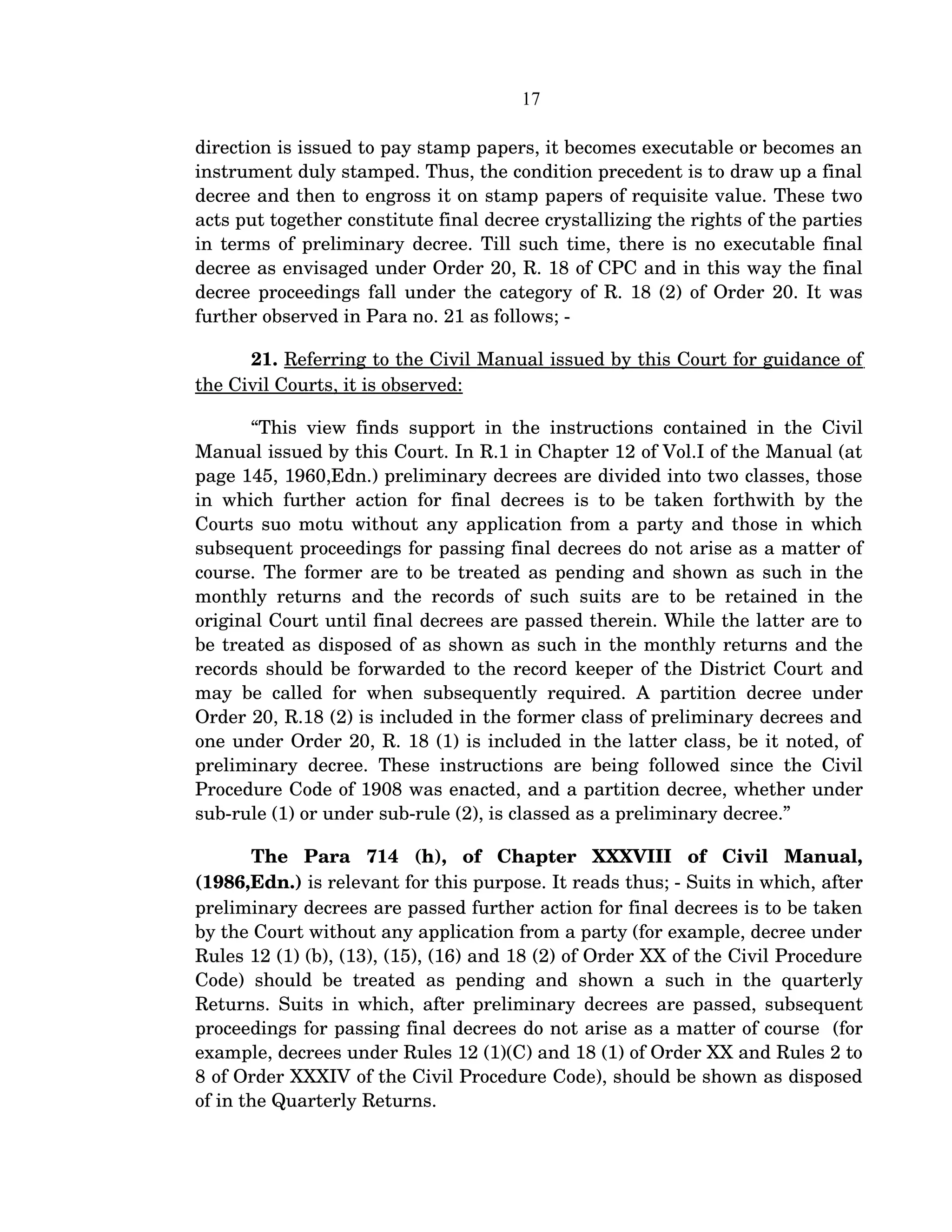 17
direction is issued to pay stamp papers, it becomes executable or becomes an 
instrument duly stamped. Thus, the condition precedent is to draw up a final 
decree and then to engross it on stamp papers of requisite value. These two 
acts put together constitute final decree crystallizing the rights of the parties 
in terms of preliminary decree. Till such time, there is no executable final 
decree as envisaged under Order 20, R. 18 of CPC and in this way the final 
decree proceedings fall under the category of R. 18 (2) of Order 20. It was 
further observed in Para no. 21 as follows; ­
21. Referring to the Civil Manual issued by this Court for guidance of 
the Civil Courts, it is observed: 
“This view finds support in the instructions contained in the Civil 
Manual issued by this Court. In R.1 in Chapter 12 of Vol.I of the Manual (at 
page 145, 1960,Edn.) preliminary decrees are divided into two classes, those 
in which further action for final decrees is to be taken forthwith by the 
Courts suo motu without any application from a party and those in which 
subsequent proceedings for passing final decrees do not arise as a matter of 
course. The former are to be treated as pending and shown as such in the 
monthly returns and the records of such suits are to be retained in the 
original Court until final decrees are passed therein. While the latter are to 
be treated as disposed of as shown as such in the monthly returns and the 
records should be forwarded to the record keeper of the District Court and 
may be called for when subsequently required. A partition decree under 
Order 20, R.18 (2) is included in the former class of preliminary decrees and 
one under Order 20, R. 18 (1) is included in the latter class, be it noted, of 
preliminary decree. These instructions are being followed since the Civil 
Procedure Code of 1908 was enacted, and a partition decree, whether under 
sub­rule (1) or under sub­rule (2), is classed as a preliminary decree.”
The   Para   714   (h),   of   Chapter   XXXVIII   of   Civil   Manual, 
(1986,Edn.) is relevant for this purpose. It reads thus; ­ Suits in which, after 
preliminary decrees are passed further action for final decrees is to be taken 
by the Court without any application from a party (for example, decree under 
Rules 12 (1) (b), (13), (15), (16) and 18 (2) of Order XX of the Civil Procedure 
Code) should be treated as pending and shown a such in the quarterly 
Returns. Suits in which, after preliminary decrees are passed, subsequent 
proceedings for passing final decrees do not arise as a matter of course  (for 
example, decrees under Rules 12 (1)(C) and 18 (1) of Order XX and Rules 2 to 
8 of Order XXXIV of the Civil Procedure Code), should be shown as disposed 
of in the Quarterly Returns.
 