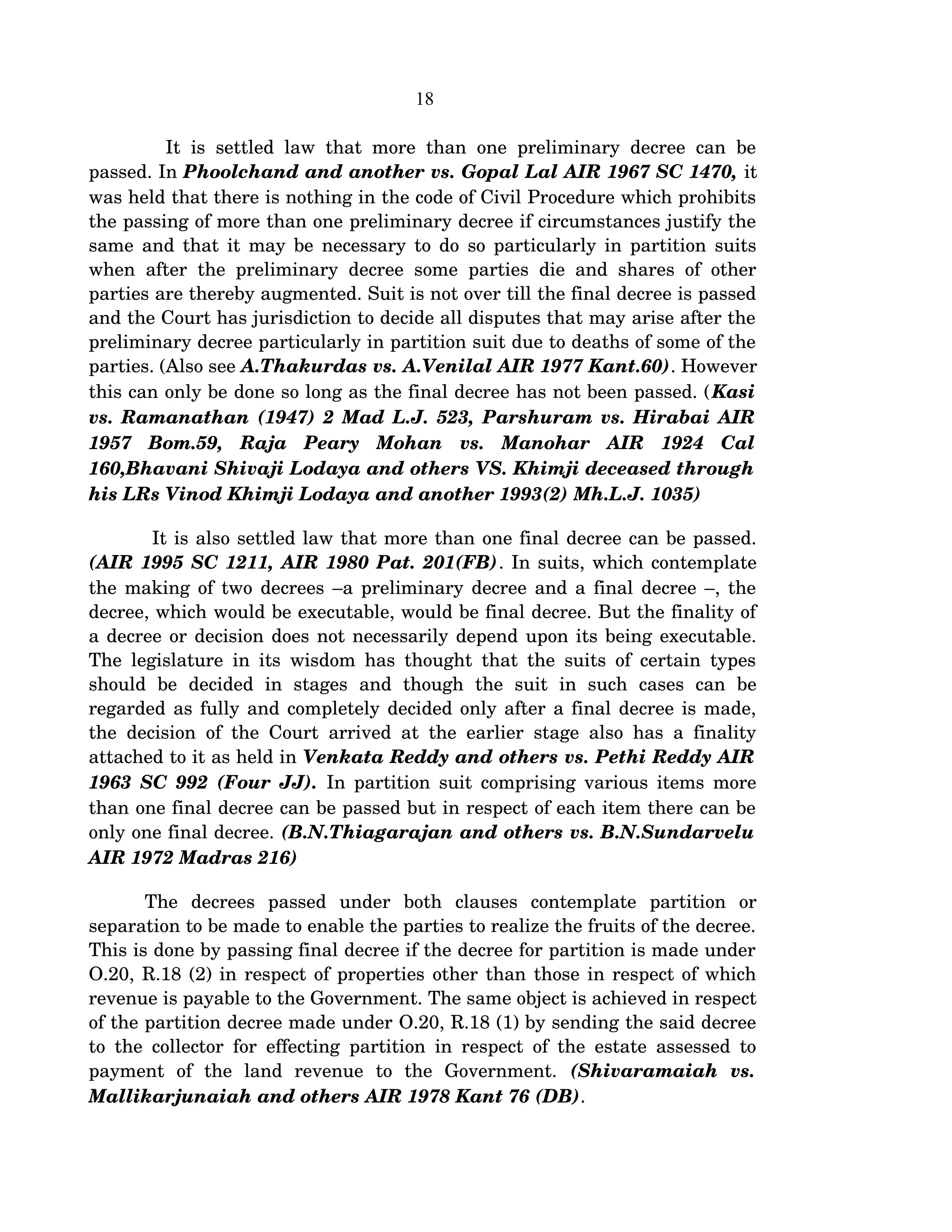 18
   It is settled law that more than one preliminary decree can be 
passed. In Phoolchand and another vs. Gopal Lal AIR 1967 SC 1470, it 
was held that there is nothing in the code of Civil Procedure which prohibits 
the passing of more than one preliminary decree if circumstances justify the 
same and that it may be necessary to do so particularly in partition suits 
when after the preliminary decree some parties die and shares of other 
parties are thereby augmented. Suit is not over till the final decree is passed 
and the Court has jurisdiction to decide all disputes that may arise after the 
preliminary decree particularly in partition suit due to deaths of some of the 
parties. (Also see A.Thakurdas vs. A.Venilal AIR 1977 Kant.60). However 
this can only be done so long as the final decree has not been passed. (Kasi 
vs. Ramanathan (1947) 2 Mad L.J. 523, Parshuram vs. Hirabai AIR 
1957   Bom.59,  Raja   Peary   Mohan   vs.   Manohar   AIR   1924   Cal 
160,Bhavani Shivaji Lodaya and others VS. Khimji deceased through  
his LRs Vinod Khimji Lodaya and another 1993(2) Mh.L.J. 1035)
 It is also settled law that more than one final decree can be passed. 
(AIR 1995 SC 1211, AIR 1980 Pat. 201(FB). In suits, which contemplate 
the making of two decrees –a preliminary decree and a final decree –, the 
decree, which would be executable, would be final decree. But the finality of 
a decree or decision does not necessarily depend upon its being executable. 
The legislature in its wisdom has thought that the suits of certain types 
should   be   decided   in   stages   and   though   the   suit   in   such   cases   can   be 
regarded as fully and completely decided only after a final decree is made, 
the decision of the Court arrived at the earlier stage also has a finality 
attached to it as held in Venkata Reddy and others vs. Pethi Reddy AIR 
1963 SC 992 (Four JJ).  In partition suit comprising various items more 
than one final decree can be passed but in respect of each item there can be 
only one final decree. (B.N.Thiagarajan and others vs. B.N.Sundarvelu 
AIR 1972 Madras 216)
The   decrees   passed   under   both   clauses   contemplate   partition   or 
separation to be made to enable the parties to realize the fruits of the decree. 
This is done by passing final decree if the decree for partition is made under 
O.20, R.18 (2) in respect of properties other than those in respect of which 
revenue is payable to the Government. The same object is achieved in respect 
of the partition decree made under O.20, R.18 (1) by sending the said decree 
to the collector for effecting partition in respect of the estate assessed to 
payment   of   the   land   revenue   to   the   Government.  (Shivaramaiah   vs. 
Mallikarjunaiah and others AIR 1978 Kant 76 (DB).  
 