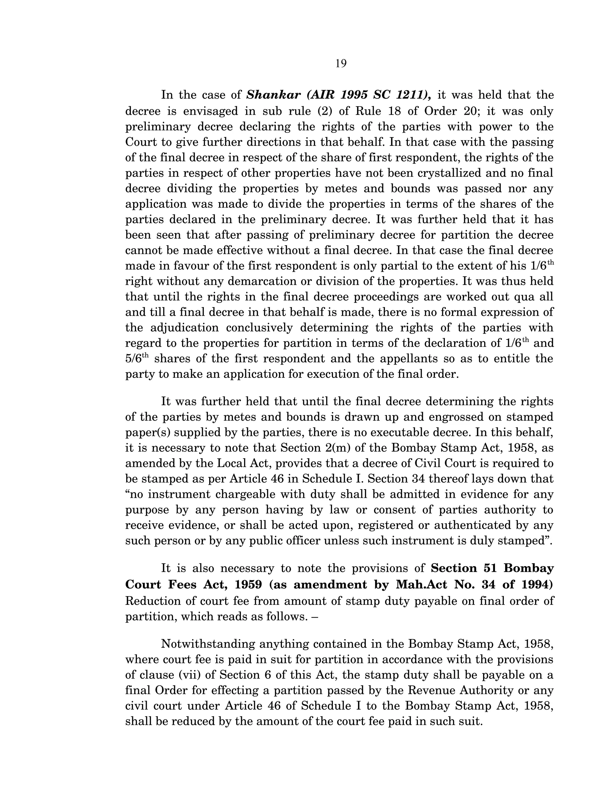 19
In the case of  Shankar (AIR 1995 SC 1211),  it was held that the 
decree is envisaged in sub rule (2) of Rule 18 of Order 20; it was only 
preliminary decree declaring the rights of the parties with power to the 
Court to give further directions in that behalf. In that case with the passing 
of the final decree in respect of the share of first respondent, the rights of the 
parties in respect of other properties have not been crystallized and no final 
decree dividing the properties by metes and bounds was passed nor any 
application was made to divide the properties in terms of the shares of the 
parties declared in the preliminary decree. It was further held that it has 
been seen that after passing of preliminary decree for partition the decree 
cannot be made effective without a final decree. In that case the final decree 
made in favour of the first respondent is only partial to the extent of his 1/6th 
right without any demarcation or division of the properties. It was thus held 
that until the rights in the final decree proceedings are worked out qua all 
and till a final decree in that behalf is made, there is no formal expression of 
the   adjudication   conclusively   determining   the   rights   of   the   parties   with 
regard to the properties for partition in terms of the declaration of 1/6th
 and 
5/6th
  shares of the first respondent and the appellants so as to entitle the 
party to make an application for execution of the final order.
It was further held that until the final decree determining the rights 
of the parties by metes and bounds is drawn up and engrossed on stamped 
paper(s) supplied by the parties, there is no executable decree. In this behalf, 
it is necessary to note that Section 2(m) of the Bombay Stamp Act, 1958, as 
amended by the Local Act, provides that a decree of Civil Court is required to 
be stamped as per Article 46 in Schedule I. Section 34 thereof lays down that 
“no instrument chargeable with duty shall be admitted in evidence for any 
purpose by any person having by law or consent of parties authority to 
receive evidence, or shall be acted upon, registered or authenticated by any 
such person or by any public officer unless such instrument is duly stamped”. 
It is also necessary to note the provisions of  Section 51 Bombay 
Court Fees Act, 1959 (as amendment by Mah.Act No. 34 of 1994) 
Reduction of court fee from amount of stamp duty payable on final order of 
partition, which reads as follows. –
Notwithstanding anything contained in the Bombay Stamp Act, 1958, 
where court fee is paid in suit for partition in accordance with the provisions 
of clause (vii) of Section 6 of this Act, the stamp duty shall be payable on a 
final Order for effecting a partition passed by the Revenue Authority or any 
civil court under Article 46 of Schedule I to the Bombay Stamp Act, 1958, 
shall be reduced by the amount of the court fee paid in such suit.
 