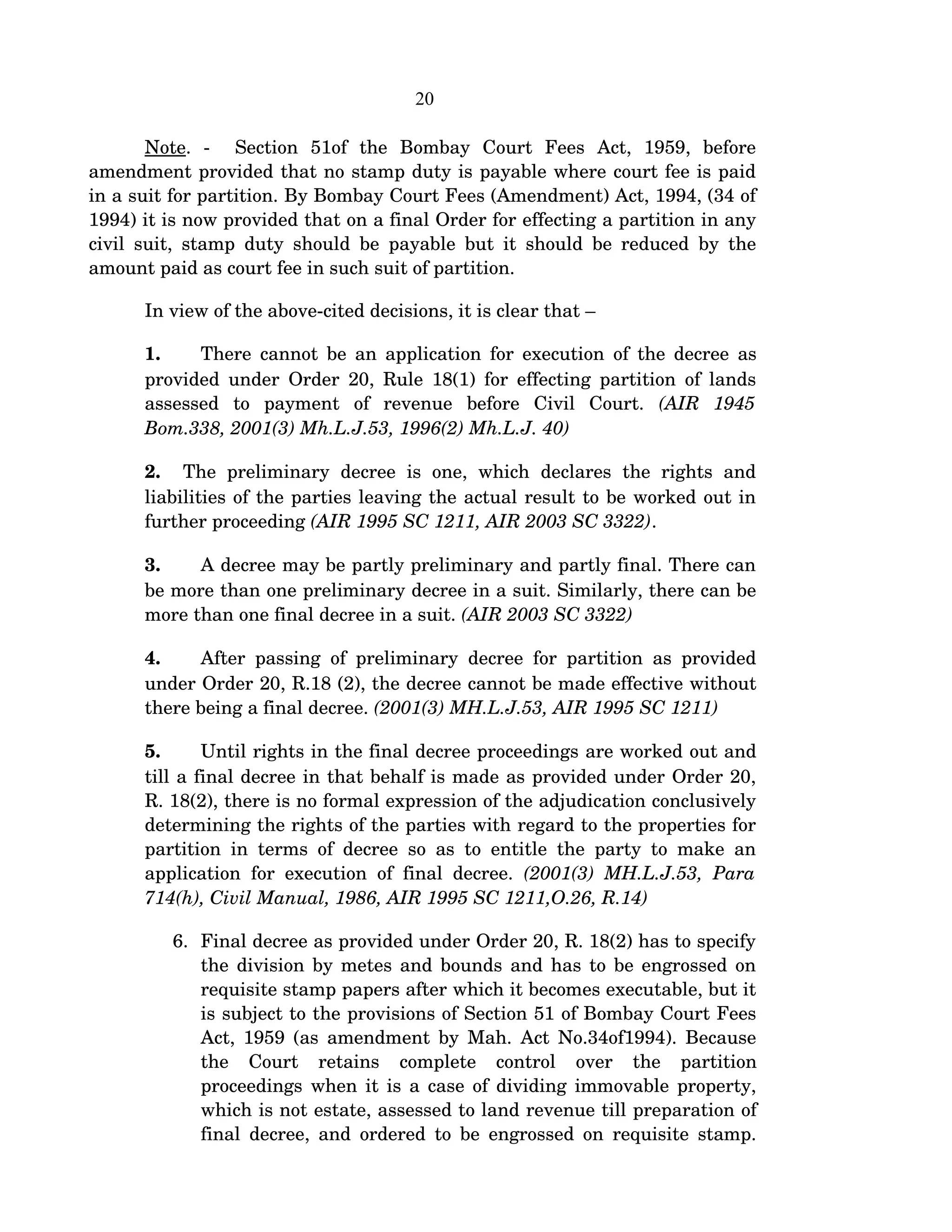 20
Note.   ­     Section   51of   the   Bombay   Court   Fees   Act,   1959,   before 
amendment provided that no stamp duty is payable where court fee is paid 
in a suit for partition. By Bombay Court Fees (Amendment) Act, 1994, (34 of 
1994) it is now provided that on a final Order for effecting a partition in any 
civil suit, stamp duty should be payable but it should be reduced by the 
amount paid as court fee in such suit of partition.
In view of the above­cited decisions, it is clear that –
1. There cannot be an application for execution of the decree as 
provided under Order 20, Rule 18(1) for effecting partition of lands 
assessed   to   payment   of   revenue   before   Civil   Court.  (AIR   1945 
Bom.338, 2001(3) Mh.L.J.53, 1996(2) Mh.L.J. 40)
2.    The  preliminary   decree   is  one,  which   declares   the  rights  and 
liabilities of the parties leaving the actual result to be worked out in 
further proceeding (AIR 1995 SC 1211, AIR 2003 SC 3322).
3. A decree may be partly preliminary and partly final. There can 
be more than one preliminary decree in a suit. Similarly, there can be 
more than one final decree in a suit. (AIR 2003 SC 3322)
4. After passing of preliminary decree for partition as provided 
under Order 20, R.18 (2), the decree cannot be made effective without 
there being a final decree. (2001(3) MH.L.J.53, AIR 1995 SC 1211)
5. Until rights in the final decree proceedings are worked out and 
till a final decree in that behalf is made as provided under Order 20, 
R. 18(2), there is no formal expression of the adjudication conclusively 
determining the rights of the parties with regard to the properties for 
partition in terms of decree so as to entitle the party to make an 
application for execution of final decree.  (2001(3) MH.L.J.53, Para 
714(h), Civil Manual, 1986, AIR 1995 SC 1211,O.26, R.14)
6. Final decree as provided under Order 20, R. 18(2) has to specify 
the division by metes and bounds and has to be engrossed on 
requisite stamp papers after which it becomes executable, but it 
is subject to the provisions of Section 51 of Bombay Court Fees 
Act, 1959 (as amendment by Mah. Act No.34of1994). Because 
the   Court   retains   complete   control   over   the   partition 
proceedings when it is a case of dividing immovable property, 
which is not estate, assessed to land revenue till preparation of 
final decree, and ordered to be engrossed on requisite stamp. 
 