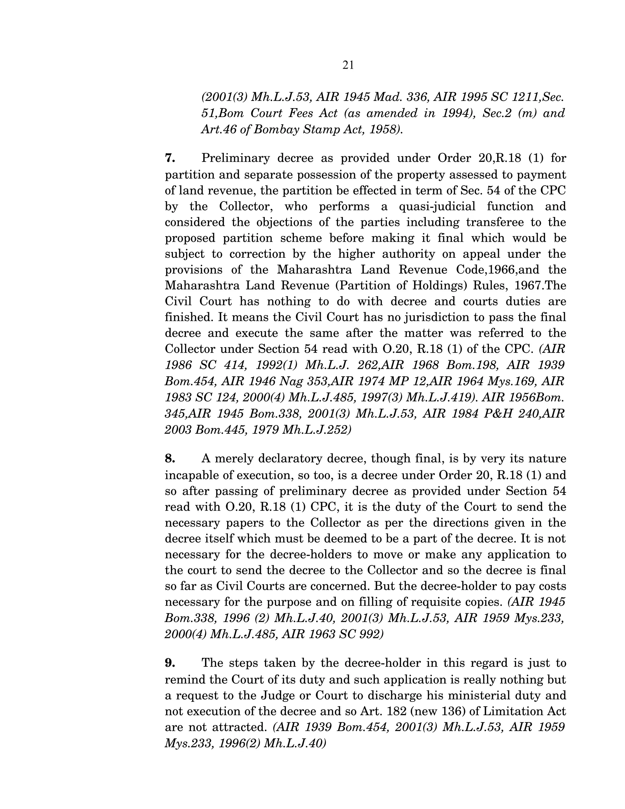 21
(2001(3) Mh.L.J.53, AIR 1945 Mad. 336, AIR 1995 SC 1211,Sec.  
51,Bom Court Fees Act (as amended in 1994), Sec.2 (m) and 
Art.46 of Bombay Stamp Act, 1958).
7. Preliminary   decree   as   provided  under   Order   20,R.18   (1)  for 
partition and separate possession of the property assessed to payment 
of land revenue, the partition be effected in term of Sec. 54 of the CPC 
by   the   Collector,   who   performs   a   quasi­judicial   function   and 
considered the objections of the parties including transferee to the 
proposed   partition   scheme   before   making   it   final   which   would   be 
subject to correction by the higher authority on appeal under the 
provisions   of   the   Maharashtra   Land   Revenue   Code,1966,and   the 
Maharashtra Land Revenue (Partition of Holdings) Rules, 1967.The 
Civil   Court   has   nothing   to   do   with   decree   and   courts   duties   are 
finished. It means the Civil Court has no jurisdiction to pass the final 
decree and execute the same after the matter was referred to the 
Collector under Section 54 read with O.20, R.18 (1) of the CPC. (AIR 
1986   SC   414,   1992(1)   Mh.L.J.   262,AIR   1968   Bom.198,   AIR   1939  
Bom.454, AIR 1946 Nag 353,AIR 1974 MP 12,AIR 1964 Mys.169, AIR  
1983 SC 124, 2000(4) Mh.L.J.485, 1997(3) Mh.L.J.419). AIR 1956Bom.  
345,AIR 1945 Bom.338, 2001(3) Mh.L.J.53, AIR 1984 P&H 240,AIR  
2003 Bom.445, 1979 Mh.L.J.252)
8. A merely declaratory decree, though final, is by very its nature 
incapable of execution, so too, is a decree under Order 20, R.18 (1) and 
so after passing of preliminary decree as provided under Section 54 
read with O.20, R.18 (1) CPC, it is the duty of the Court to send the 
necessary papers to the Collector as per the directions given in the 
decree itself which must be deemed to be a part of the decree. It is not 
necessary for the decree­holders to move or make any application to 
the court to send the decree to the Collector and so the decree is final 
so far as Civil Courts are concerned. But the decree­holder to pay costs 
necessary for the purpose and on filling of requisite copies. (AIR 1945 
Bom.338, 1996 (2) Mh.L.J.40, 2001(3) Mh.L.J.53, AIR 1959 Mys.233,  
2000(4) Mh.L.J.485, AIR 1963 SC 992)
9. The steps taken by the decree­holder in this regard is just to 
remind the Court of its duty and such application is really nothing but 
a request to the Judge or Court to discharge his ministerial duty and 
not execution of the decree and so Art. 182 (new 136) of Limitation Act 
are not attracted. (AIR 1939 Bom.454, 2001(3) Mh.L.J.53, AIR 1959  
Mys.233, 1996(2) Mh.L.J.40)
 