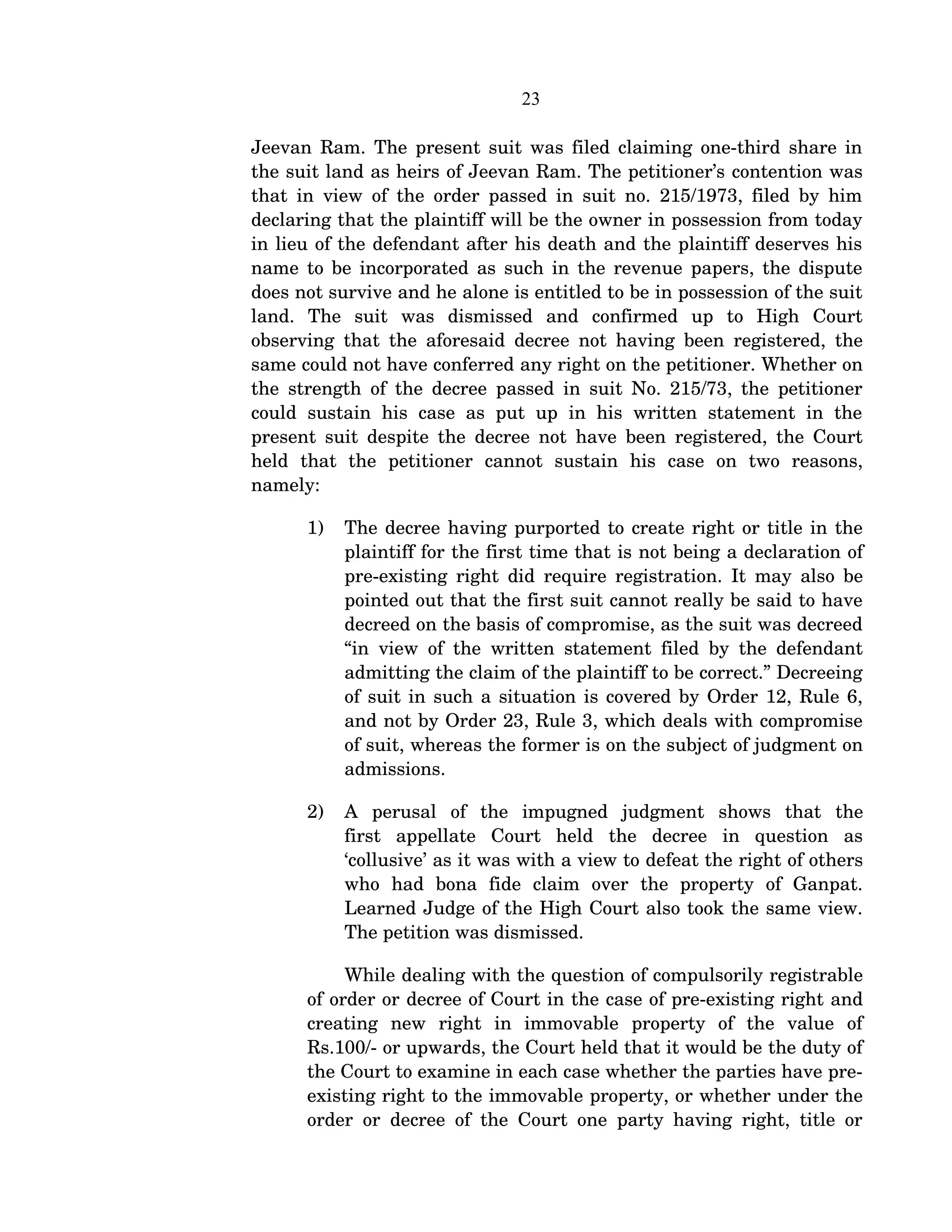23
Jeevan Ram. The present suit was filed claiming one­third share in 
the suit land as heirs of Jeevan Ram. The petitioner’s contention was 
that in view of the order passed in suit no. 215/1973, filed by him 
declaring that the plaintiff will be the owner in possession from today 
in lieu of the defendant after his death and the plaintiff deserves his 
name to be incorporated as such in the revenue papers, the dispute 
does not survive and he alone is entitled to be in possession of the suit 
land.   The   suit   was   dismissed   and   confirmed   up   to   High   Court 
observing that the aforesaid decree not having been registered, the 
same could not have conferred any right on the petitioner. Whether on 
the strength of the decree passed in suit No. 215/73, the petitioner 
could  sustain his  case as  put  up  in his  written  statement   in the 
present suit despite the decree not have been registered, the Court 
held   that   the   petitioner   cannot   sustain   his   case   on   two   reasons, 
namely:
1) The decree having purported to create right or title in the 
plaintiff for the first time that is not being a declaration of 
pre­existing right did require registration. It may also be 
pointed out that the first suit cannot really be said to have 
decreed on the basis of compromise, as the suit was decreed 
“in view of the written statement filed by the defendant 
admitting the claim of the plaintiff to be correct.” Decreeing 
of suit in such a situation is covered by Order 12, Rule 6, 
and not by Order 23, Rule 3, which deals with compromise 
of suit, whereas the former is on the subject of judgment on 
admissions.
2) A   perusal   of   the   impugned   judgment   shows   that   the 
first   appellate   Court   held   the   decree   in   question   as 
‘collusive’ as it was with a view to defeat the right of others 
who   had   bona   fide   claim   over   the   property   of   Ganpat. 
Learned Judge of the High Court also took the same view. 
The petition was dismissed. 
While dealing with the question of compulsorily registrable 
of order or decree of Court in the case of pre­existing right and 
creating   new   right   in   immovable   property   of   the   value   of 
Rs.100/­ or upwards, the Court held that it would be the duty of 
the Court to examine in each case whether the parties have pre­
existing right to the immovable property, or whether under the 
order or decree of the Court one party having right, title or 
 
