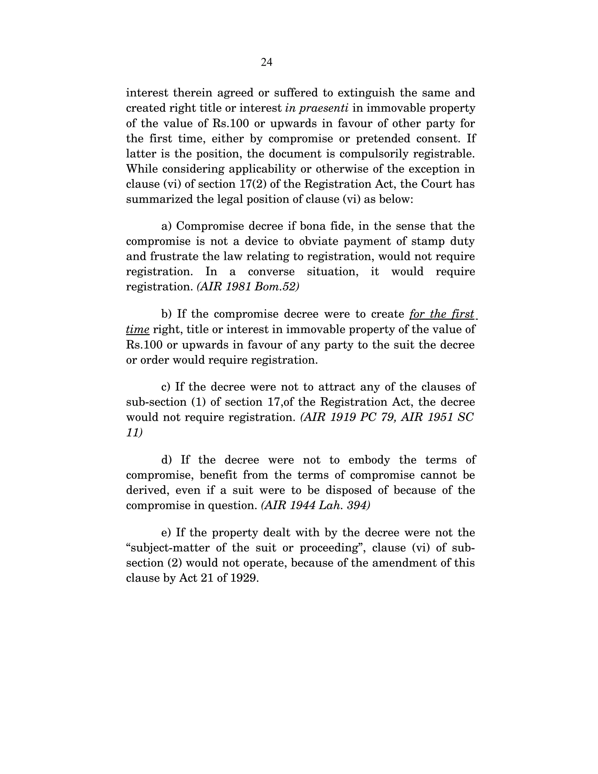 24
interest therein agreed or suffered to extinguish the same and 
created right title or interest in praesenti in immovable property 
of the value of Rs.100 or upwards in favour of other party for 
the first time, either by compromise or pretended consent. If 
latter is the position, the document is compulsorily registrable. 
While considering applicability or otherwise of the exception in 
clause (vi) of section 17(2) of the Registration Act, the Court has 
summarized the legal position of clause (vi) as below:     
a) Compromise decree if bona fide, in the sense that the 
compromise is not a device to obviate payment of stamp duty 
and frustrate the law relating to registration, would not require 
registration.   In   a   converse   situation,   it   would   require 
registration. (AIR 1981 Bom.52)
b) If the compromise decree were to create  for the first 
time right, title or interest in immovable property of the value of 
Rs.100 or upwards in favour of any party to the suit the decree 
or order would require registration.
c) If the decree were not to attract any of the clauses of 
sub­section (1) of section 17,of the Registration Act, the decree 
would not require registration. (AIR 1919 PC 79, AIR 1951 SC 
11)
d)   If   the   decree   were   not   to   embody   the   terms   of 
compromise, benefit from the terms of compromise cannot be 
derived, even if a suit were to be disposed of because of the 
compromise in question. (AIR 1944 Lah. 394)
e) If the property dealt with by the decree were not the 
“subject­matter of the suit or proceeding”, clause (vi) of sub­
section (2) would not operate, because of the amendment of this 
clause by Act 21 of 1929.
        
 
 