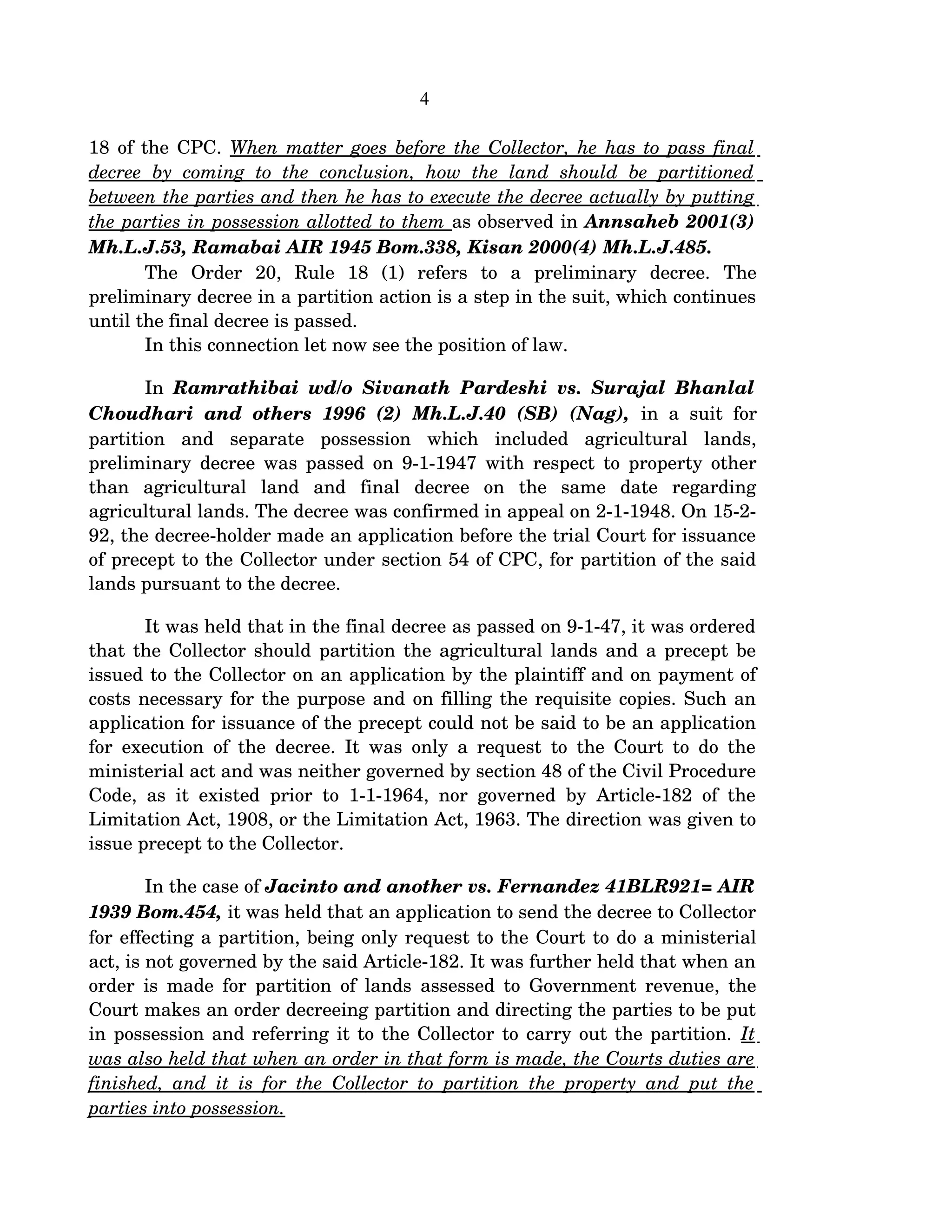 4
18 of the CPC. When matter goes before the Collector, he has to pass final  
decree   by  coming   to   the   conclusion,  how  the   land   should   be  partitioned  
between the parties and then he has to execute the decree actually by putting 
the parties in possession allotted to them as observed in Annsaheb 2001(3) 
Mh.L.J.53, Ramabai AIR 1945 Bom.338, Kisan 2000(4) Mh.L.J.485.
The   Order   20,   Rule   18   (1)   refers   to   a   preliminary   decree.   The 
preliminary decree in a partition action is a step in the suit, which continues 
until the final decree is passed. 
In this connection let now see the position of law.
In  Ramrathibai wd/o Sivanath Pardeshi vs. Surajal Bhanlal 
Choudhari  and others  1996 (2) Mh.L.J.40 (SB) (Nag),  in a suit for 
partition   and   separate   possession   which   included   agricultural   lands, 
preliminary decree was passed on 9­1­1947 with respect to property other 
than   agricultural   land   and   final   decree   on   the   same   date   regarding 
agricultural lands. The decree was confirmed in appeal on 2­1­1948. On 15­2­
92, the decree­holder made an application before the trial Court for issuance 
of precept to the Collector under section 54 of CPC, for partition of the said 
lands pursuant to the decree. 
It was held that in the final decree as passed on 9­1­47, it was ordered 
that the Collector should partition the agricultural lands and a precept be 
issued to the Collector on an application by the plaintiff and on payment of 
costs necessary for the purpose and on filling the requisite copies. Such an 
application for issuance of the precept could not be said to be an application 
for execution of the decree. It was only a request to the Court to do the 
ministerial act and was neither governed by section 48 of the Civil Procedure 
Code, as it existed prior to 1­1­1964, nor governed by Article­182 of the 
Limitation Act, 1908, or the Limitation Act, 1963. The direction was given to 
issue precept to the Collector.
   In the case of Jacinto and another vs. Fernandez 41BLR921= AIR 
1939 Bom.454, it was held that an application to send the decree to Collector 
for effecting a partition, being only request to the Court to do a ministerial 
act, is not governed by the said Article­182. It was further held that when an 
order is made for partition of lands assessed to Government revenue, the 
Court makes an order decreeing partition and directing the parties to be put 
in possession and referring it to the Collector to carry out the partition. It 
was also held that when an order in that form is made, the Courts duties are 
finished, and it is for the Collector to partition the property and put the  
parties into possession.
 