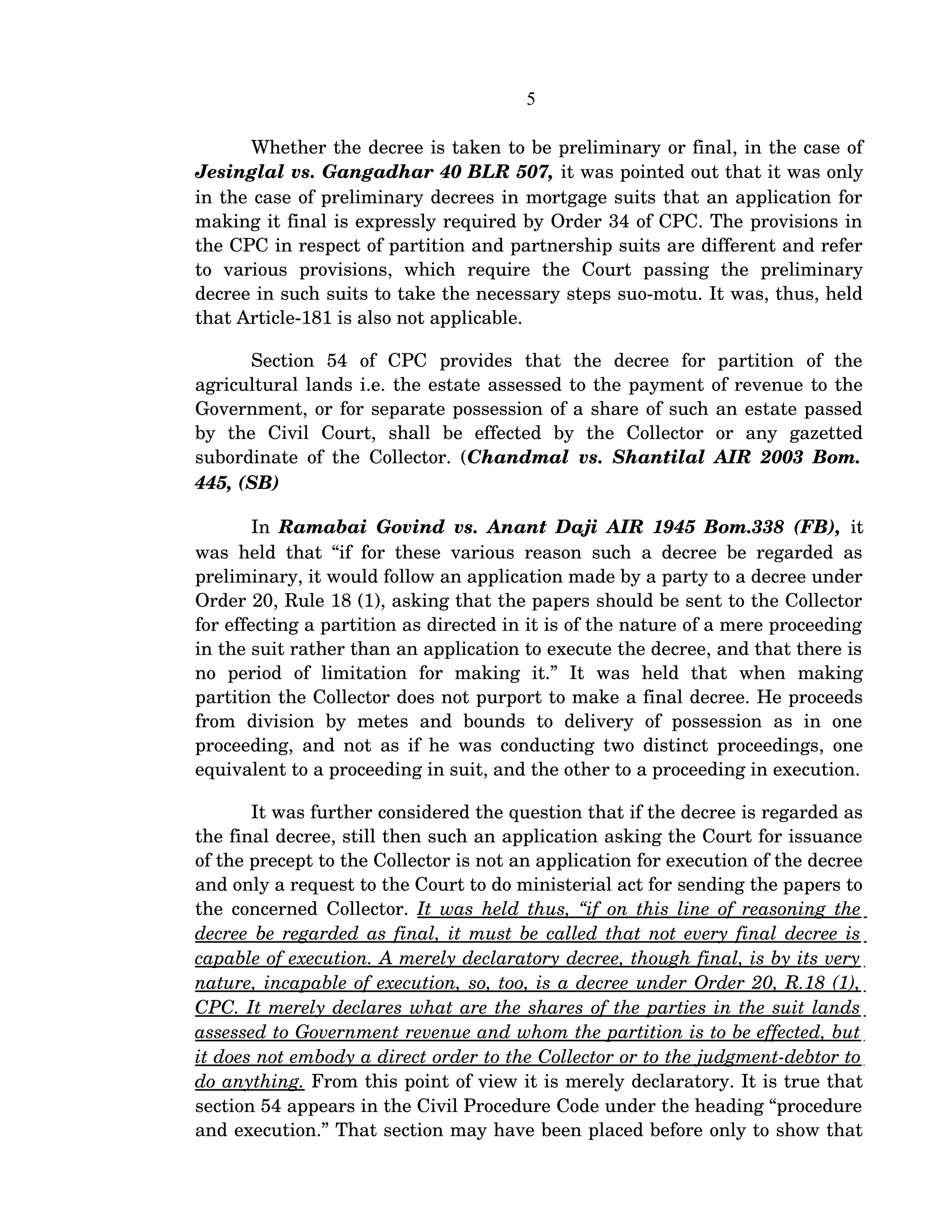 5
Whether the decree is taken to be preliminary or final, in the case of 
Jesinglal vs. Gangadhar 40 BLR 507, it was pointed out that it was only 
in the case of preliminary decrees in mortgage suits that an application for 
making it final is expressly required by Order 34 of CPC. The provisions in 
the CPC in respect of partition and partnership suits are different and refer 
to   various   provisions,   which   require   the   Court   passing   the   preliminary 
decree in such suits to take the necessary steps suo­motu. It was, thus, held 
that Article­181 is also not applicable.
Section   54   of   CPC   provides   that   the   decree   for   partition   of   the 
agricultural lands i.e. the estate assessed to the payment of revenue to the 
Government, or for separate possession of a share of such an estate passed 
by   the   Civil   Court,   shall   be   effected   by   the   Collector   or   any   gazetted 
subordinate of the Collector. (Chandmal vs. Shantilal AIR 2003 Bom. 
445, (SB)
In  Ramabai Govind vs. Anant Daji AIR 1945 Bom.338 (FB),  it 
was held that “if for these various reason such a decree be regarded as 
preliminary, it would follow an application made by a party to a decree under 
Order 20, Rule 18 (1), asking that the papers should be sent to the Collector 
for effecting a partition as directed in it is of the nature of a mere proceeding 
in the suit rather than an application to execute the decree, and that there is 
no   period   of   limitation   for   making   it.”   It   was   held   that   when   making 
partition the Collector does not purport to make a final decree. He proceeds 
from   division   by   metes   and   bounds   to   delivery   of   possession   as   in   one 
proceeding, and not as if he was conducting two distinct proceedings, one 
equivalent to a proceeding in suit, and the other to a proceeding in execution.
It was further considered the question that if the decree is regarded as 
the final decree, still then such an application asking the Court for issuance 
of the precept to the Collector is not an application for execution of the decree 
and only a request to the Court to do ministerial act for sending the papers to 
the concerned Collector.  It was held thus, “if on this line of reasoning the 
decree be regarded as final, it must be called that not every final decree is  
capable of execution. A merely declaratory decree, though final, is by its very  
nature, incapable of execution, so, too, is a decree under Order 20, R.18 (1),  
CPC. It merely declares what are the shares of the parties in the suit lands  
assessed to Government revenue and whom the partition is to be effected, but  
it does not embody a direct order to the Collector or to the judgment­debtor to 
do anything. From this point of view it is merely declaratory. It is true that 
section 54 appears in the Civil Procedure Code under the heading “procedure 
and execution.” That section may have been placed before only to show that 
 