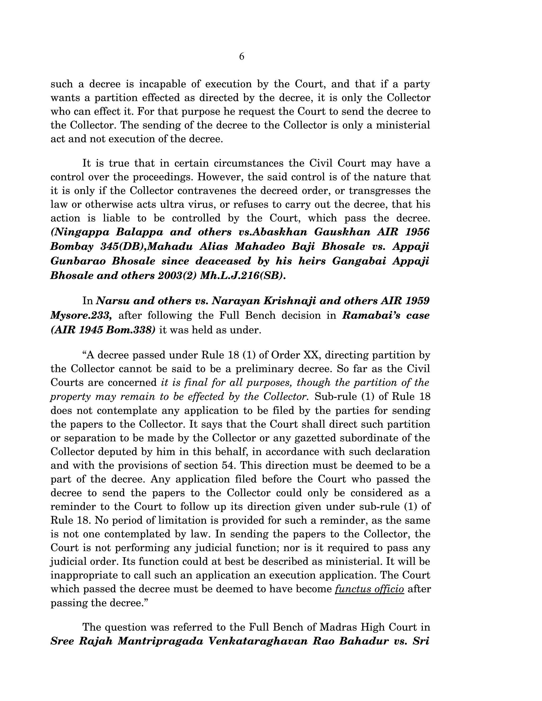 6
such a decree is incapable of execution by the Court, and that if a party 
wants a partition effected as directed by the decree, it is only the Collector 
who can effect it. For that purpose he request the Court to send the decree to 
the Collector. The sending of the decree to the Collector is only a ministerial 
act and not execution of the decree.
It is true that in certain circumstances the Civil Court may have a 
control over the proceedings. However, the said control is of the nature that 
it is only if the Collector contravenes the decreed order, or transgresses the 
law or otherwise acts ultra virus, or refuses to carry out the decree, that his 
action   is   liable   to   be   controlled   by   the   Court,   which   pass   the   decree. 
(Ningappa   Balappa   and   others   vs.Abaskhan   Gauskhan   AIR   1956  
Bombay   345(DB),Mahadu   Alias   Mahadeo   Baji   Bhosale   vs.   Appaji  
Gunbarao  Bhosale  since  deaceased   by  his   heirs  Gangabai   Appaji  
Bhosale and others 2003(2) Mh.L.J.216(SB).      
In Narsu and others vs. Narayan Krishnaji and others AIR 1959 
Mysore.233,  after following the Full Bench decision in  Ramabai’s case 
(AIR 1945 Bom.338) it was held as under.
“A decree passed under Rule 18 (1) of Order XX, directing partition by 
the Collector cannot be said to be a preliminary decree. So far as the Civil 
Courts are concerned it is final for all purposes, though the partition of the  
property may remain to be effected by the Collector. Sub­rule (1) of Rule 18 
does not contemplate any application to be filed by the parties for sending 
the papers to the Collector. It says that the Court shall direct such partition 
or separation to be made by the Collector or any gazetted subordinate of the 
Collector deputed by him in this behalf, in accordance with such declaration 
and with the provisions of section 54. This direction must be deemed to be a 
part of the decree. Any application filed before the Court who passed the 
decree to send the papers to the Collector could only be considered as a 
reminder to the Court to follow up its direction given under sub­rule (1) of 
Rule 18. No period of limitation is provided for such a reminder, as the same 
is not one contemplated by law. In sending the papers to the Collector, the 
Court is not performing any judicial function; nor is it required to pass any 
judicial order. Its function could at best be described as ministerial. It will be 
inappropriate to call such an application an execution application. The Court 
which passed the decree must be deemed to have become functus officio after 
passing the decree.”
The question was referred to the Full Bench of Madras High Court in 
Sree Rajah Mantripragada Venkataraghavan Rao Bahadur vs. Sri 
 