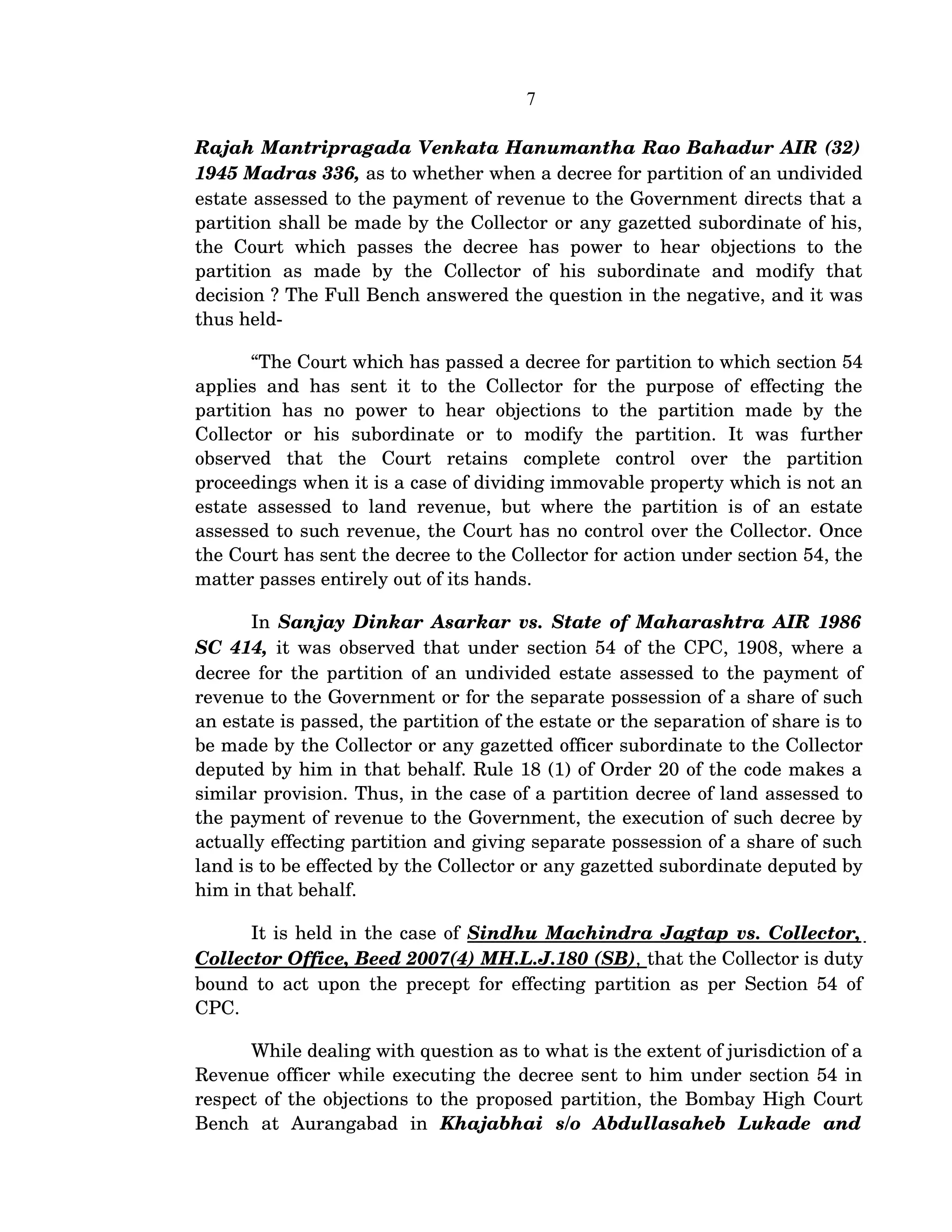 7
Rajah Mantripragada Venkata Hanumantha Rao Bahadur AIR (32) 
1945 Madras 336, as to whether when a decree for partition of an undivided 
estate assessed to the payment of revenue to the Government directs that a 
partition shall be made by the Collector or any gazetted subordinate of his, 
the  Court   which   passes   the  decree  has   power  to hear   objections  to  the 
partition   as   made   by   the   Collector   of   his   subordinate   and   modify   that 
decision ? The Full Bench answered the question in the negative, and it was 
thus held­
“The Court which has passed a decree for partition to which section 54 
applies and has sent it to the Collector for the purpose of effecting the 
partition  has   no  power  to  hear  objections   to  the  partition  made by  the 
Collector   or   his   subordinate   or   to   modify   the   partition.   It   was   further 
observed   that   the   Court   retains   complete   control   over   the   partition 
proceedings when it is a case of dividing immovable property which is not an 
estate assessed to land revenue, but where the partition is of an estate 
assessed to such revenue, the Court has no control over the Collector. Once 
the Court has sent the decree to the Collector for action under section 54, the 
matter passes entirely out of its hands.
In  Sanjay Dinkar Asarkar vs. State of Maharashtra AIR 1986 
SC 414,  it was observed that under section 54 of the CPC, 1908, where a 
decree for the partition of an undivided estate assessed to the payment of 
revenue to the Government or for the separate possession of a share of such 
an estate is passed, the partition of the estate or the separation of share is to 
be made by the Collector or any gazetted officer subordinate to the Collector 
deputed by him in that behalf. Rule 18 (1) of Order 20 of the code makes a 
similar provision. Thus, in the case of a partition decree of land assessed to 
the payment of revenue to the Government, the execution of such decree by 
actually effecting partition and giving separate possession of a share of such 
land is to be effected by the Collector or any gazetted subordinate deputed by 
him in that behalf.
It is held in the case of Sindhu Machindra Jagtap vs. Collector, 
Collector Office, Beed 2007(4) MH.L.J.180 (SB)   ,   that the Collector is duty 
bound to act upon the precept for effecting partition as per Section 54 of 
CPC.
While dealing with question as to what is the extent of jurisdiction of a 
Revenue officer while executing the decree sent to him under section 54 in 
respect of the objections to the proposed partition, the Bombay High Court 
Bench   at   Aurangabad   in  Khajabhai   s/o   Abdullasaheb   Lukade   and 
 