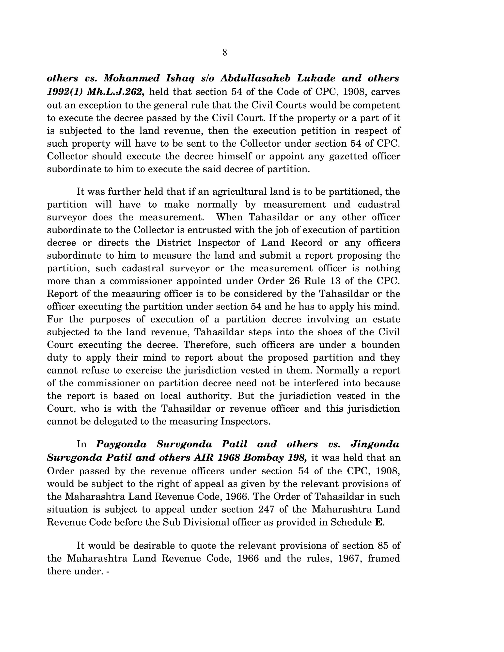 8
others   vs.   Mohanmed   Ishaq   s/o   Abdullasaheb   Lukade   and   others  
1992(1) Mh.L.J.262, held that section 54 of the Code of CPC, 1908, carves 
out an exception to the general rule that the Civil Courts would be competent 
to execute the decree passed by the Civil Court. If the property or a part of it 
is subjected to the land revenue, then the execution petition in respect of 
such property will have to be sent to the Collector under section 54 of CPC. 
Collector should execute the decree himself or appoint any gazetted officer 
subordinate to him to execute the said decree of partition.
It was further held that if an agricultural land is to be partitioned, the 
partition   will   have   to   make   normally   by   measurement   and   cadastral 
surveyor   does   the  measurement.     When   Tahasildar  or   any   other  officer 
subordinate to the Collector is entrusted with the job of execution of partition 
decree   or   directs   the   District   Inspector   of   Land   Record   or   any   officers 
subordinate to him to measure the land and submit a report proposing the 
partition, such cadastral surveyor or the measurement officer is nothing 
more than a commissioner appointed under Order 26 Rule 13 of the CPC. 
Report of the measuring officer is to be considered by the Tahasildar or the 
officer executing the partition under section 54 and he has to apply his mind. 
For   the   purposes   of   execution   of   a   partition   decree   involving   an   estate 
subjected to the land revenue, Tahasildar steps into the shoes of the Civil 
Court executing the decree. Therefore, such officers are under a bounden 
duty to apply their mind to report about the proposed partition and they 
cannot refuse to exercise the jurisdiction vested in them. Normally a report 
of the commissioner on partition decree need not be interfered into because 
the report is based on local authority. But the jurisdiction vested in the 
Court, who is with the Tahasildar or revenue officer and this jurisdiction 
cannot be delegated to the measuring Inspectors. 
In  Paygonda   Survgonda   Patil   and   others   vs.   Jingonda 
Survgonda Patil and others AIR 1968 Bombay 198, it was held that an 
Order passed by the revenue officers under section 54 of the CPC, 1908, 
would be subject to the right of appeal as given by the relevant provisions of 
the Maharashtra Land Revenue Code, 1966. The Order of Tahasildar in such 
situation is subject to appeal under section 247 of the Maharashtra Land 
Revenue Code before the Sub Divisional officer as provided in Schedule E.
It would be desirable to quote the relevant provisions of section 85 of 
the Maharashtra Land Revenue Code, 1966 and the rules, 1967, framed 
there under. ­
 